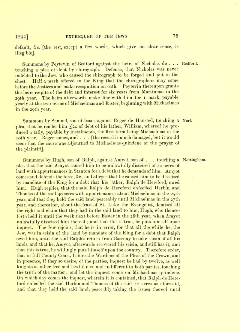 default, <X.c. [the rest, except a few words, which give no clear sense, is illegible]. Summons by Peytevin of Bedford against the heirs of Nicholas de . . . touching a plea of debt by chirograph. Defence, that Nicholas was never indebted to the Jew, who caused the chirograph to be forged and put in the chest. Half a mark offered to the King that the chirographers may come before the Justices and make recognition on oath. Peytevin thereupon grants the heirs respite of the debt and interest for six years from Martinmas in the 29th year. The heirs afterwards make fine with him for 1 mark, payable yearly at the two terms of Michaelmas and Easter, beginning with Michaelmas in the 29th year. Summons by Samuel, son of Isaac, against Roger de Hausted, touching a plea, that he render him £10 of debt of his father, William, whereof he pro- duced a tally, payable by instalments, the first term being Michaelmas in the loth year. Roger comes, and . . . [the record is much damaged, but it would seem that the cause was adjourned to Michaelmas quindene at the prayer of tire plaintiff]. Summons by Hugh, son of Ralph, against Amyot, son of . . . touching a plea that the said Amyot caused him to be unlawfully disseised of 40 acres of land with appurtenances in Stanton for a debt that he demands of him. Amyot comes and defends the force, &c., and alleges that he caused him to be disseised by mandate of the King for a debt that his lather, Ralph de Hereford, owed him. Hugh replies, that the said Ralph de Hereford enfeoffed Ilerbin and Thomas of the said 40 acres with ajipurtenances about Michaelmas in the 25th year, and that they held the said land peaceably until Michaelmas in the 27th year, and thereafter, about the feast of St. Luke the Evangelist, demised all the right and claim that they had in the said land to him, Hugh, who thence- forth held it until the week next before Easter in the 28th year, when Amyot unlawfully disseised him thereof; and that this is true, he puts himself upon inquest. The Jew rejoins, that he is in error, for that all the while he, the Jew, was in seisin of the land by mandate of the King for a debt that Ralph owed him, until the said Ralph’s return from Gascony to take seisin of all his lands, and that he, Amyot, afterwards recovered his seisin, and still has it, and that this is true, he willingly puts himself upon the country. Therefore order, that in full County Court, before the Wardens of the Pleas of the Crown, and in presence, if they so desire, of the parties, inquest be had by twelve, as well knights as other free and lawful men and indifferent to both parties, touching the truth of the matter ; and let the inquest come on Michaelmas quindene. On which day comes the inquest, wherein it is contained, that Ralph de Here- ford enfeoffed the said Herbin and Thomas of the said 40 acres as aforesaid, and that they held the said land, peaceably taking the issues thereof until Bedford. Norf. Nottingham.