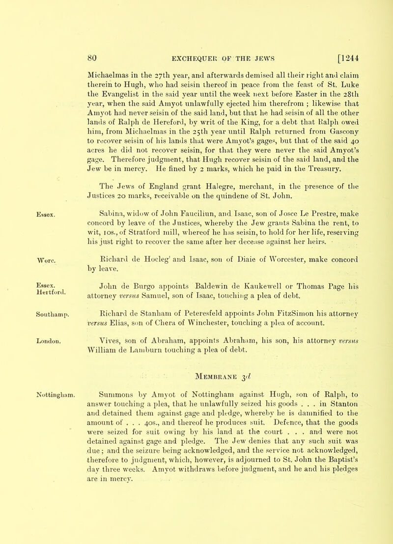 Essex. Wore. Essex. Hertford. Soutbainp. London. Nottingham. 80 EXCHEQUER OF THE JEWS [1244 Michaelmas in the 27th year, and afterwards demised all their right and claim therein to Hugh, who had seisin thereof in peace from the feast of St. Luke the Evangelist in the said year until the week next before Easter in the 28th year, when the said Amyot unlawfully ejected him therefrom ; likewise that Amyot had never seisin of the said land, but that he had seisin of all the other lands of Ralph de Hereford, by writ of the King, for a debt that Ralph owed him, from Michaelmas in the 25th year until Ralph returned from Gascony to recover seisin of his lands that were Amyot’s gages, but that of the said 40 acres he did not recover seisin, for that they were never the said Amyot’s gage. Therefore judgment, that Hugh recover seisin of the said land, and the Jew be in mercy. He fined by 2 marks, which he paid in the Treasury. The Jews of England grant Halegre, merchant, in the presence of the Justices 20 marks, receivable on the quindene of St. John. Sabina, widow of John Fauciliun, and Isaac, son of Josce Le Prestre, make concord by leave of the Justices, whereby the Jew grants Sabina the rent, to wit, ios., of Stratford mill, whereof he has seisin, to hold for her life, reserving his just right to recover the same after her decease against her heirs. • Richard de Hocleg’ and Isaac, son of Diaie of Worcester, make concord by leave. John de Burgo appoints Baldewin de Ivaukewell or Thomas Page his attorney versus Samuel, son of Isaac, touching a plea of debt. Richard de Stanliam of Peteresfeld appoints John FitzSimon his attorney versus Elias, son of Chera of Winchester, touching a plea of account. Vives, son of Abraham, appoints Abraham, his son, his attorney versus William de Lamburn touching a plea of debt. Membrane 3d Summons by Amyot of Nottingham against Hugh, son of Ralph, to answer touching a plea, that he unlawfully seized his goods ... in Stanton and detained them against gage and pledge, whereby he is damnified to the amount of . . . 40s., and thereof he produces suit. Defence, that the goods were seized for suit owing by his land at the court . . . and were not detained against gage and pledge. The Jew denies that any such suit was due; and the seizure being acknowledged, and the service not acknowledged, therefore to judgment, which, however, is adjourned to St. John the Baptist’s day three weeks. Amyot withdraws before judgment, and he and his pledges are in mercy.