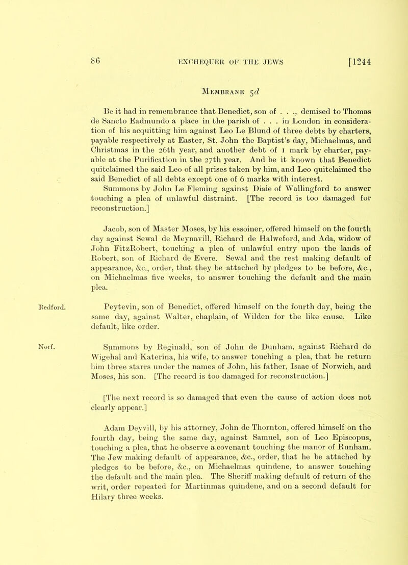 80 Bedford. Norf. Membrane Be it had in remembrance that Benedict, son of . . demised to Thomas de Sancto Eadmundo a place in the parish of . . . in London in considera- tion of his acquitting him against Leo Le Blund of three debts by charters, payable respectively at Easter, St. John the Baptist’s day, Michaelmas, and Christmas in the 26th year, and another debt of 1 mark by charter, pay- able at the Purification in the 27th year. And be it known that Benedict quitclaimed the said Leo of all prises taken by him, and Leo quitclaimed the said Benedict of all debts except one of 6 marks with interest. Summons by John Le Fleming against Diaie of Wallingford to answer touching a plea of unlawful distraint. [The record is too damaged for reconstruction.] Jacob, son of Master Moses, by his essoiner, offered himself on the fourth day against Sewal de Meynavill, Richard de Halweford, and Ada, widow of John FitzRobert, touching a plea of unlawful entry upon the lands of Robert, son of Richard de Evere. Sewal and the rest making default of appearance, &c., order, that they be attached by pledges to be before, &c., on Michaelmas five weeks, to answer touching the default and the main plea. Peytevin, son of Benedict, offered himself on the fourth day, being the same day, against Walter, chaplain, of Wilden for the like cause. Like default, like order. Summons by Reginald, son of John de Dunham, against Richard de Wigehal and Katerina, his wife, to answer touching a plea, that he return him three starrs under the names of John, his father, Isaac of Norwich, and Moses, his son. [The record is too damaged for reconstruction.] [The next record is so damaged that even the cause of action does not clearly appear.] Adam Deyvill, by his attorney, John de Thornton, offered himself on the fourth day, being the same day, against Samuel, son of Leo Episcopus, touching a plea, that he observe a covenant touching the manor of Runham. The Jew making default of appearance, &c., order, that he be attached by pledges to be before, &c., on Michaelmas quindene, to answer touching the default and the main plea. The Sheriff making default of return of the writ, order repeated for Martinmas quindene, and on a second default for Hilary three weeks.