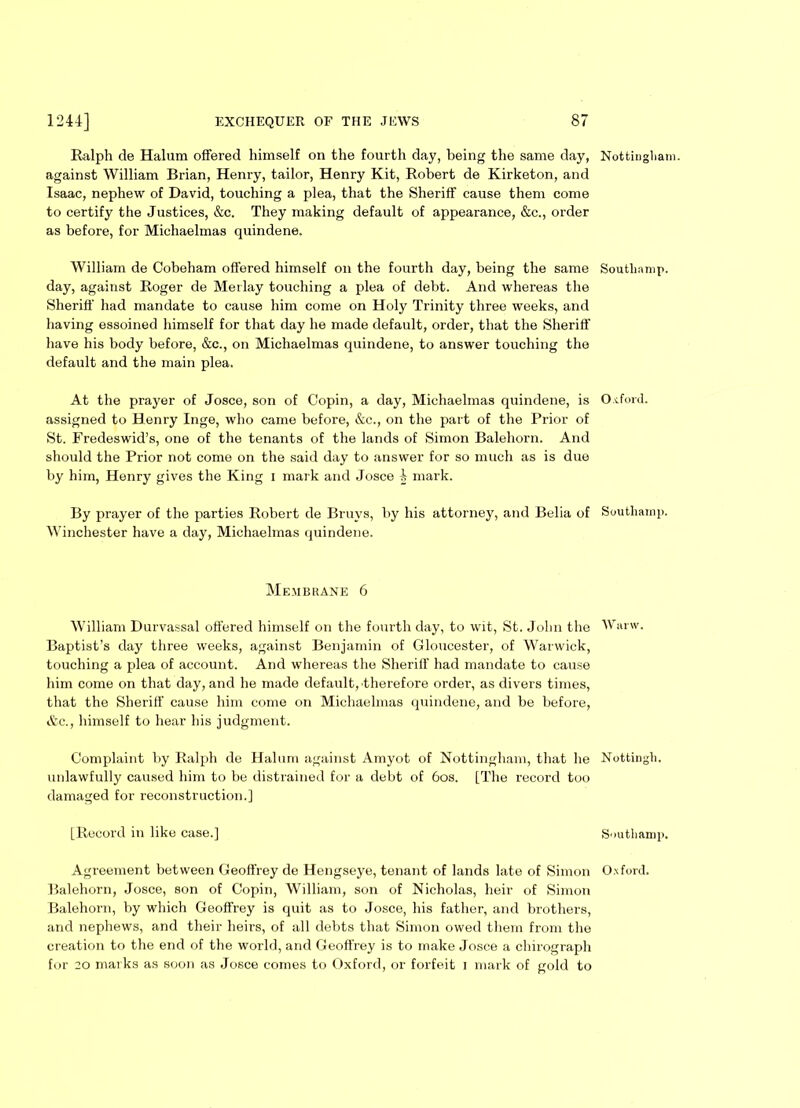 Ralph de Halum offered himself on the fourth day, being the same day, against William Brian, Henry, tailor, Henry Kit, Robert de Kirketon, and Isaac, nephew of David, touching a plea, that the Sheriff cause them come to certify the Justices, &c. They making default of appearance, &c., order as before, for Michaelmas quindene. William de Cobeham offered himself on the fourth day, being the same day, against Roger de Merlay touching a plea of debt. And whereas the Sheriff' had mandate to cause him come on Holy Trinity three weeks, and having essoined himself for that day he made default, order, that the Sheriff have his body before, &c., on Michaelmas quindene, to answer touching the default and the main plea. At the prayer of Josce, son of Copin, a day, Michaelmas quindene, is assigned to Henry Inge, who came before, &c., on the part of the Prior of St. Fredeswid’s, one of the tenants of the lands of Simon Balehorn. And should the Prior not come on the said day to answer for so much as is due by him, Henry gives the King i mark and Josce i mark. By prayer of the parties Robert de Bruys, by his attorney, and Belia of Winchester have a day, Michaelmas quindene. Membrane 6 William Durvassal offered himself on the fourth day, to wit, St. John the Baptist’s day three weeks, against Benjamin of Gloucester, of Warwick, touching a plea of account. And whereas the Sheriff had mandate to cause him come on that day, and he made default, therefore order, as divers times, that the Sheriff cause him come on Michaelmas quindene, and be before, &c., himself to hear his judgment. Complaint by Ralph de Halum against Amyot of Nottingham, that he unlawfully caused him to be distrained for a debt of 60s. [The record too damaged for reconstruction.] [Record in like case.] Balehorn, Josce, son of Copin, William, son of Nicholas, heir of Simon Balehorn, by which Geoffrey is quit as to Josce, his father, and brothers, and nephews, and their heirs, of all debts that Simon owed them from the creation to the end of the world, and Geoffrey is to make Josce a chirograph for 20 marks as soon as Josce comes to Oxford, or forfeit 1 mark of gold to Nottingham. Soutliamp. Oxford. Southamp. Warw. Nottingli. Southamp.