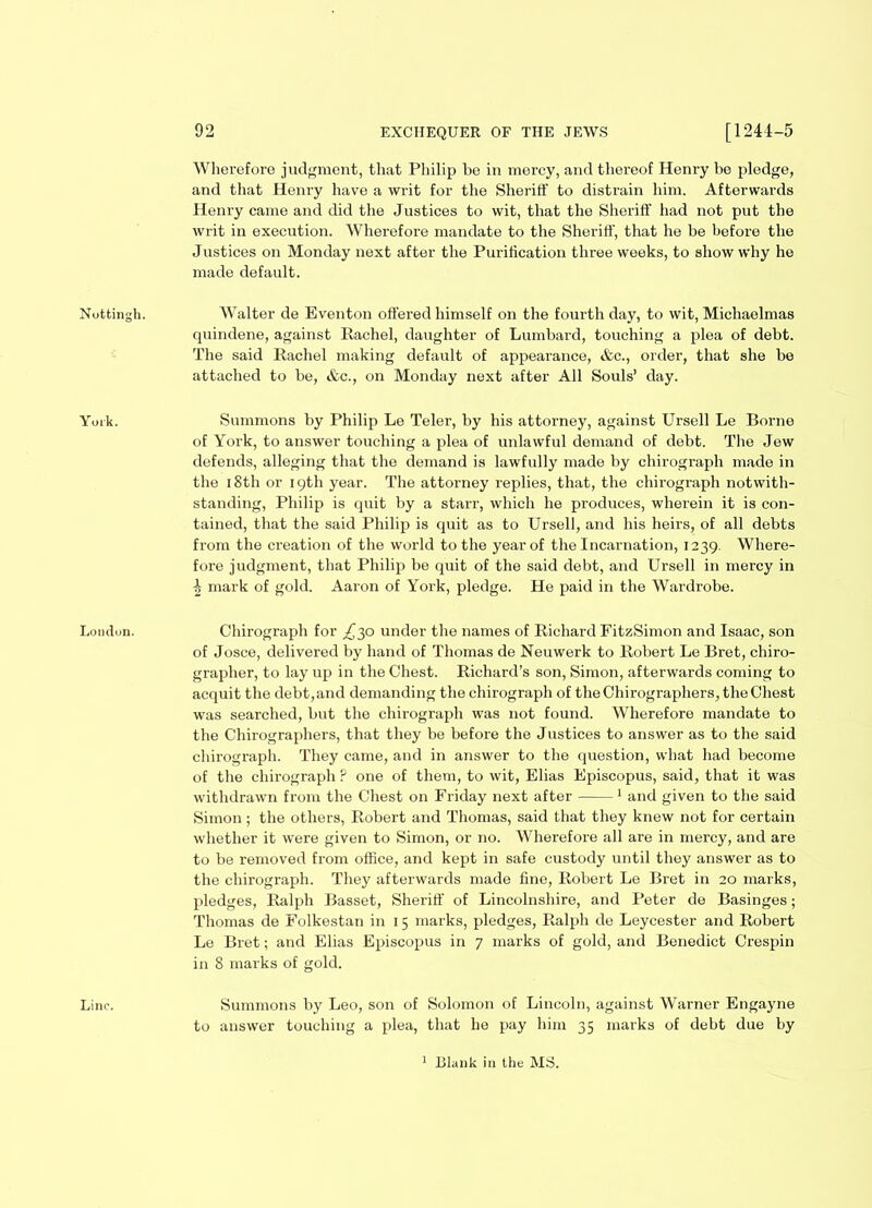 York. London. Line. 92 EXCHEQUER OF THE JEWS [1244-5 Wherefore judgment, that Philip be in niorcy, and thereof Henry be pledge, and that Henry have a writ for the Sheriff to distrain him. Afterwards Henry came and did the Justices to wit, that the Sheriff' had not put the writ in execution. Wherefore mandate to the Sheriff, that he be before the Justices on Monday next after the Purification three weeks, to show why he made default. quindene, against Rachel, daughter of Lumbard, touching a plea of debt. The said Rachel making default of appearance, &c., order, that she be attached to be, &c., on Monday next after All Souls’ day. Summons by Philip Le Teler, by his attorney, against Ursell Le Borne of York, to answer touching a plea of unlawful demand of debt. The Jew defends, alleging that the demand is lawfully made by chirograph made in the 18th or 19th year. The attorney replies, that, the chirograph notwith- standing, Philip is quit by a starr, which he produces, wherein it is con- tained, that the said Philip is quit as to Ursell, and his heirs, of all debts from the creation of the world to the year of the Incarnation, 1239. Where- fore judgment, that Philip be quit of the said debt, and Ursell in mercy in i mark of gold. Aaron of York, pledge. He paid in the Wardrobe. Chirograph for ^30 under the names of Richard FitzSimon and Isaac, son of Josce, delivered by hand of Thomas de Neuwerk to Robert Le Bret, chiro- grapher, to lay up in the Chest. Richard’s son, Simon, afterwards coming to acquit the debt,and demanding the chirograph of the Chirographers, the Chest was searched, but the chirograph was not found. Wherefore mandate to the Chirographers, that they be before the Justices to answer as to the said chirograph. They came, and in answer to the question, what had become of the chirograph F one of them, to wit, Elias Episcopus, said, that it was withdrawn from the Chest on Friday next after 1 and given to the said Simon; the others, Robert and Thomas, said that they knew not for certain whether it were given to Simon, or no. Wherefore all are in mercy, and are to be removed from office, and kept in safe custody until they answer as to the chirograph. They afterwards made fine, Robert Le Bret in 20 marks, pledges, Ralph Basset, Sheriff of Lincolnshire, and Peter de Basinges; Thomas de Folkestan in 15 marks, pledges, Ralph de Leycester and Robert Le Bret; and Elias Episcopus in 7 marks of gold, and Benedict Crespin in 8 marks of gold. Summons by Leo, son of Solomon of Lincoln, against Warner Engayne to answer touching a plea, that he pay him 35 marks of debt due by 1 Blank in the MS.