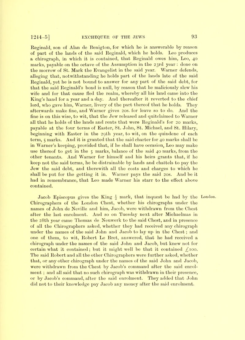 Reginald, son of Alan de Eenigton, for which he is answerable by reason of part of the lands of the said Reginald, which he holds. Leo produces a chirograph, in which it is contained, that Reginald owes him, Leo, 40 marks, payable on the octave of the Assumption in the 23rd year : done on the morrow of St. Mark the Evangelist in the said year. Warner defends, alleging that, notwithstanding he holds part of the lands late of the said Reginald, yet he is not bound to answer for any part of the said debt, for that the said Reginald’s bond is null, by reason that he maliciously slew his wife and for that cause fled the realm, whereby all his land came into the King’s hand for a year and a day. And thereafter it reverted to the chief lord, who gave him, Warner, livery of the part thereof that he holds. They afterwards make fine, and Warner gives 20s. for leave so to do. And the fine is on this wise, to wit, that the Jew released and quitclaimed to Warner all that he holds of the lands and rents that were Reginald’s for 20 marks, payable at the four terms of Easter, St. John, St. Michael, and St. Hilary, beginning with Easter in the 29th year, to wit, on the quindene of each term, 5 marks. And it is granted that the said charter for 40 marks shall be in Warner’s keeping, provided that, if he shall have occasion, Leo may make use thereof to get in the 5 marks, balance of the said 40 marks, from the other tenants. And Warner for himself and his heirs grants that, if he keep not the said terms, he be distrainable by lands and chattels to pay the Jew the said debt, and therewith all the costs and charges to which he shall be put for the getting it in. Warner pays the said 20s. And be it had in remembrance, that Leo made Warner his starr to the effect above contained. Jacob Episcopus gives the King 5 mark, that inquest be had by the London. Chirographers of the London Chest, whether his chirographs under the names of John de Neville and him, Jacob, were withdrawn from the Chest after the last enrolment. And so on Tuesday next after Michaelmas in the 28th year came Thomas de Neuwerk to the said Chest, and in presence of all the Chirographers asked, whether they had received any chirograph under the names of the said John and Jacob to lay up in the Chest ; and one of them, to wit, Robert Le Bret, answered, that he had received a chirograph under the names of the said John and Jacob, but knew not for certain what it contained; but it might well be that it contained /'100. The said Robert and all the other Chirographers were further asked, whether that, or any other chirograph under the names of the said John and Jacob, were withdrawn from the Chest by Jacob’s command after the said enrol- ment ; and all said that no such chirograph was withdrawn in their presence, or by Jacob’s command, after the said enrolment. They added that John did not to their knowledge pay Jacob any money after the said enrolment.