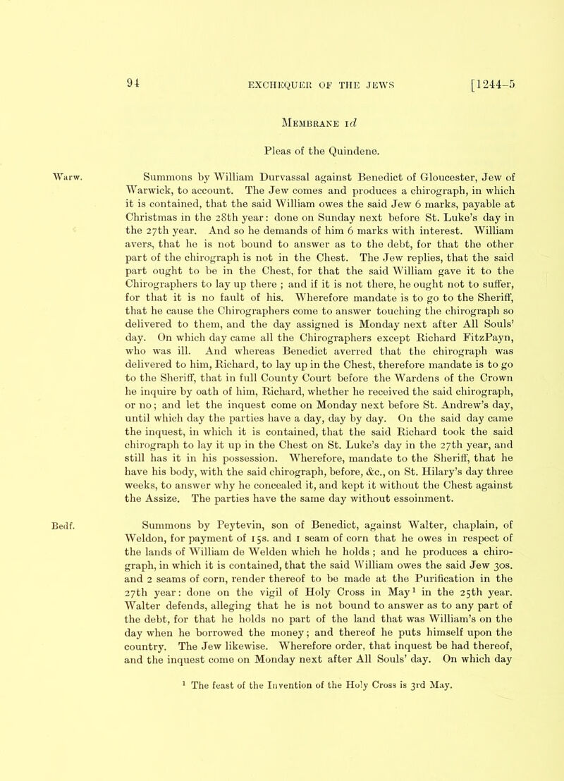 Wanv. Bedf. Membrane id Pleas of the Quindene. Summons by William Durvassal against Benedict of Gloucester, Jew of Warwick, to account. The Jew comes and produces a chirograph, in which it is contained, that the said William owes the said Jew 6 marks, payable at Christmas in the 28th year: done on Sunday next before St. Luke’s day in the 27th year. And so he demands of him 6 marks with interest. William avers, that he is not bound to answer as to the debt, for that the other part of the chirograph is not in the Chest. The Jew replies, that the said part ought to be in the Chest, for that the said William gave it to the Chirographers to lay up there ; and if it is not there, he ought not to suffer, for that it is no fault of his. Wherefore mandate is to go to the Sheriff, that he cause the Chirographers come to answer touching the chirograph so delivered to them, and the day assigned is Monday next after All Souls’ day. On which day came all the Chirographers except Richard FitzPayn, who was ill. And whereas Benedict averred that the chirograph was delivered to him, Richard, to lay up in the Chest, therefore mandate is to go to the Sheriff, that in full County Court before the Wardens of the Crown he inquire by oath of him, Richard, whether he received the said chirograph, or no; and let the inquest come on Monday next before St. Andrew’s day, until which day the parties have a day, day by day. On the said day came the inquest, in which it is contained, that the said Richard took the said chirograph to lay it up in the Chest on St. Luke’s day in the 27th year, and still has it in his possession. Wherefore, mandate to the Sheriff, that he have his body, with the said chirograph, before, &c., on St. Hilary’s day three weeks, to answer why he concealed it, and kept it without the Chest against the Assize. The parties have the same day without essoinment. Summons by Peytevin, son of Benedict, against Walter, chaplain, of Weldon, for payment of 15s. and 1 seam of corn that he owes in respect of the lands of William de Welden which he holds ; and he produces a chiro- graph, in which it is contained, that the said William owes the said Jew 30s. and 2 seams of corn, render thereof to be made at the Purification in the 27th year: done on the vigil of Holy Cross in May1 in the 25th year. Walter defends, alleging that he is not bound to answer as to any part of the debt, for that he holds no part of the land that was William’s on the day when he borrowed the money; and thereof he puts himself upon the country. The Jew likewise. Wherefore order, that inquest be had thereof, and the inquest come on Monday next after All Souls’ day. On which day The feast of the Invention of the Holy Cross is 3rd May.