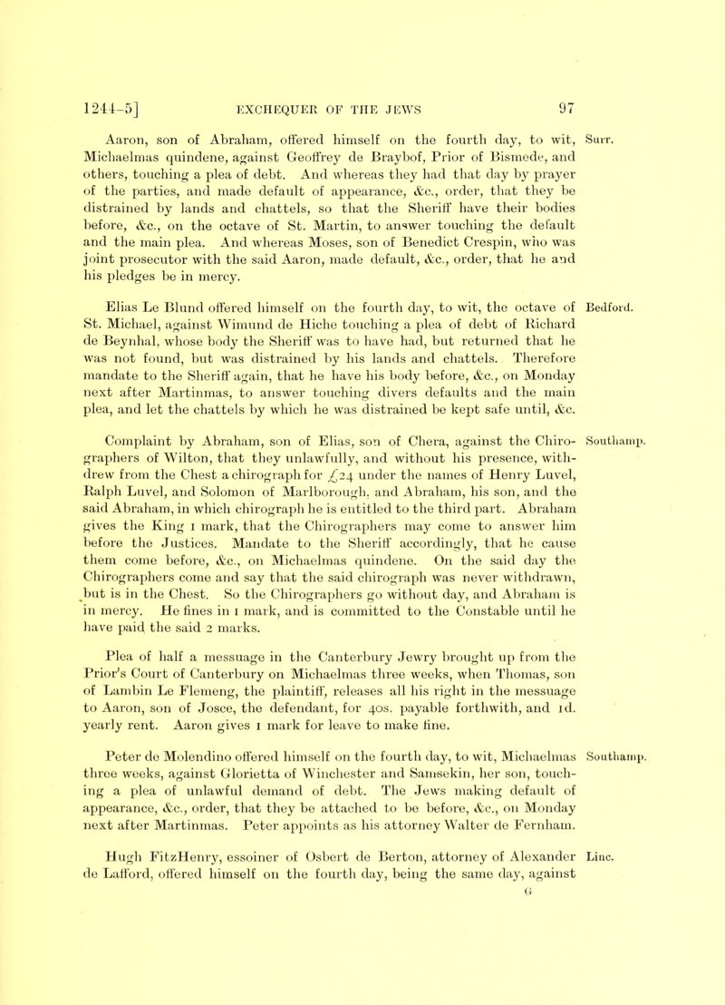 Aaron, son of Abraham, offered himself on the fourth day, to wit, Suit. Michaelmas quindene, against Geoffrey de Braybof, Prior of Bismede, and others, touching a plea of debt. And whereas they had that day by prayer of the parties, and made default of appearance, &c., order, that they be distrained by lands and chattels, so that the Sheriff have their bodies before, &c., on the octave of St. Martin, to answer touching the default and the main plea. And whereas Moses, son of Benedict Crespin, who was joint prosecutor with the said Aaron, made default, &c., order, that he and his pledges be in mercy. Elias Le Blund offered himself on the fourth day, to wit, the octave of Bedford. St. Michael, against Wimund de Hiche touching a plea of debt of Richard de Beynhal, whose body the Sheriff was to have had, but returned that he was not found, but was distrained by his lands and chattels. Therefore mandate to the Sheriff again, that he have his body before, &c., on Monday next after Martinmas, to answer touching divers defaults and the main plea, and let the chattels by which he was distrained be kept safe until, &c. Complaint by Abraham, son of Elias, son of Chera, against the Chiro- Southamp. graphers of Wilton, that they unlawfully, and without his presence, with- drew from the Chest a chix-ograph for ^'24 under the names of Henry Luvel, Ralph Luvel, and Solomon of Marlborough, and Abi-aham, his son, and the said Abraham, in which chirograph he is entitled to the third part. Abraham gives the King 1 mark, that the Chirographers may come to answer him before the Justices. Mandate to the Sheriff accordingly, that he cause them come before, &c., on Michaelmas quindene. On the said day the Chirographers come and say that the said chirograph was never withdrawn, but is in the Chest. So the Chirographers go without day, and Abraham is in mercy. He fines in 1 mark, and is committed to the Constable until he have paid the said 2 marks. Plea of half a messuage in the Canterbury Jewry brought up from the Prior’s Court of Canterbury on Michaelmas three weeks, when Thomas, son of Lambin Le Flemeng, the plaintiff, releases all his right in the messuage to Aaron, son of Josce, the defendant, for 40s. payable forthwith, and id. yearly rent. Aaroxx gives 1 mark for leave to make fine. Peter de Molendino offered himself on the fourth day, to wit, Michaelmas Soutliamp. three weeks, against Glorietta of Winchester and Samsekin, her son, touch- ing a plea of unlawful demand of debt. The Jews making default of appearance, &c., order, that they be attached to be before, &c., on Monday next after Martinmas. Peter appoints as his attorney Walter de Fernham. Hugh FitzHenx-y, essoiner of Osbert de Berton, attorney of Alexander Line, de Lafford, offered himself on the fourth day, being the same day, against G