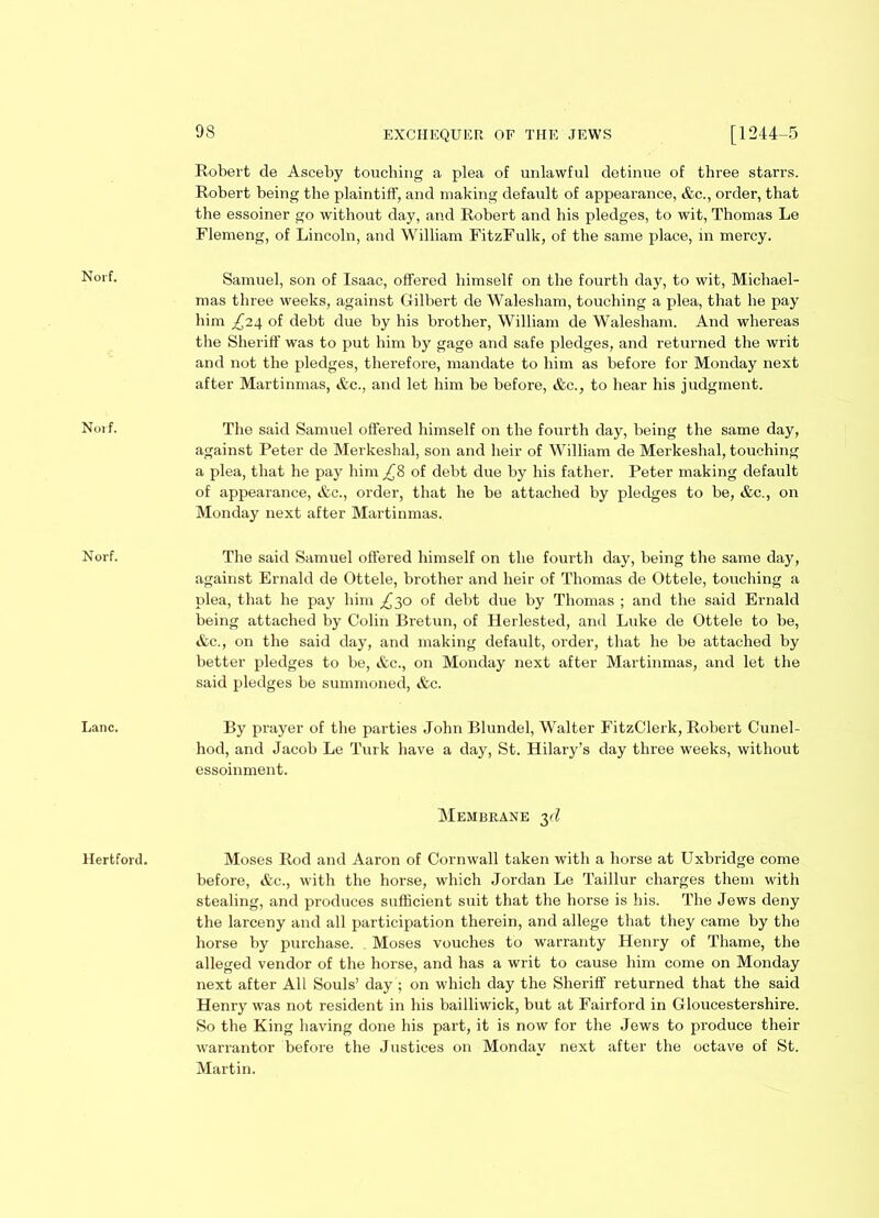 Norf. Norf. Norf. Lane. Hertford. 98 EXCHEQUER OF THE JEWS [1244-5 Robert de Asceby touching a plea of unlawful detinue of three starrs. Robert being the plaintiff, and making default of appearance, &c., order, that the essoiner go without day, and Robert and his pledges, to wit, Thomas Le Flemeng, of Lincoln, and William FitzFulk, of the same place, in mercy. Samuel, son of Isaac, offered himself on the fourth day, to wit, Michael- mas three weeks, against Gilbert de Walesham, touching a plea, that he pay him of debt due by his brother, William de Walesham. And whereas the Sheriff was to put him by gage and safe pledges, and returned the writ and not the pledges, therefore, mandate to him as before for Monday next after Martinmas, &c., and let him be before, &c., to hear his judgment. The said Samuel offered himself on the fourth day, being the same day, against Peter de Merkeshal, son and heir of William de Merkeshal, touching a plea, that he pay him £% of debt due by his father. Peter making default of appearance, &c., order, that he be attached by pledges to be, &c., on Monday next after Martinmas. The said Samuel offered himself on the fourth day, being the same day, against Ernald de Ottele, brother and heir of Thomas de Ottele, touching a plea, that he pay him ^30 of debt due by Thomas ; and the said Ernald being attached by Colin Bretun, of Herlested, and Luke de Ottele to be, &c., on the said day, and making default, order, that he be attached by better pledges to be, &c., on Monday next after Martinmas, and let the said pledges be summoned, &c. By prayer of the parties John Blundel, Walter FitzClerk, Robert Cunel- hod, and Jacob Le Turk have a day, St. Hilary’s day three weeks, without essoinment. Membrane 3d Moses Rod and Aaron of Cornwall taken with a horse at Uxbridge come before, &c., with the horse, which Jordan Le Taillur charges them with stealing, and produces sufficient suit that the horse is his. The Jews deny the larceny and all participation therein, and allege that they came by the horse by purchase. Moses vouches to warranty Henry of Thame, the alleged vendor of the horse, and has a writ to cause him come on Monday next after All Souls’ day ; on which day the Sheriff returned that the said Henry was not resident in his bailliwick, but at Fairford in Gloucestershire. So the King having done his part, it is now for the Jews to produce their warrantor before the Justices on Monday next after the octave of St. Martin.