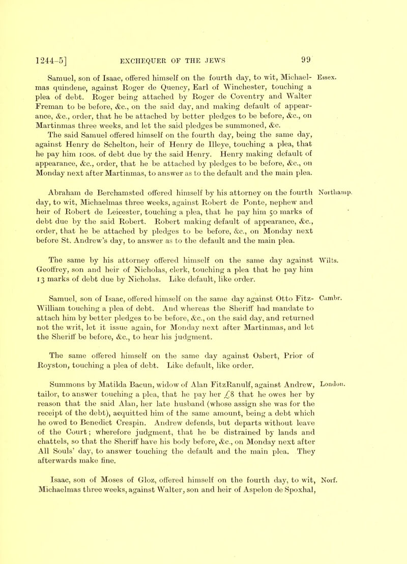 Samuel, son of Isaac, offered himself on the fourth day, to wit, Michael- Essex, mas quindene, against Roger cle Quency, Earl of Winchester, touching a plea of debt. Roger being attached by Roger de Coventry and Walter Freman to be before, &e., on the said day, and making default of appear- ance, &c., order, that he be attached by better pledges to be before, &c., on Martinmas three weeks, and let the said pledges be summoned, &c. The said Samuel offered himself on the fourth day, being the same day, against Henry de Schelton, heir of Henry de Illeye, touching a plea, that he pay him ioos. of debt due by the said Henry. Henry making default of appearance, &c., order, that he be attached by pledges to be before, &c., on Monday next after Martinmas, to answer as to the default and the main plea. Abraham de Berchamsted offered himself by his attorney on the fourth Nortliamp, day, to wit, Michaelmas three weeks, against Robert de Ponte, nephew and heir of Robert de Leicester, touching a plea, that he pay him 50 marks of debt due by the said Robert. Robert making default of appearance, &c., order, that he be attached by pledges to be before, &c., on Monday next before St. Andrew’s day, to answer as to the default and the main plea. The same by his attorney offered himself on the same day against Wilts. Geoffrey, son and heir of Nicholas, clerk, touching a plea that he pay him 13 marks of debt due by Nicholas. Like default, like order. Samuel, son of Isaac, offered himself on the same day against Otto Fitz- Cambr. William touching a plea of debt. And whereas the Sheriff had mandate to attach him by better pledges to be before, &c., on the said day, and returned not the writ, let it issue again, for Monday next after Martinmas, and let the Sheriff be before, &c., to hear his judgment. The same offered himself on the same day against Osbert, Prior of Royston, touching a plea of debt. Like default, like order. Summons by Matilda Bacun, widow of Alan FitzRanulf, against Andrew, London, tailor, to answer touching a plea, that he pay her ££ that he owes her by reason that the said Alan, her late husband (whose assign she was for the receipt of the debt), acquitted him of the same amount, being a debt which he owed to Benedict Crespin. Andrew defends, but departs without leave of the Court; whei’efore judgment, that he be distrained by lands and chattels, so that the Sheriff have his body before, &c., on Monday next after All Souls’ day, to answer touching the default and the main plea. They afterwards make fine. Isaac, son of Moses of Gloz, offered himself on the fourth day, to wit, Novf. Michaelmas three weeks, against Walter, son and heir of Aspelon de Spoxhal,