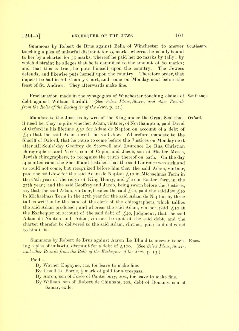 Summons by Robert de Brus against Belia of Winchester to answer Southamp. touching a plea of unlawful distraint for 35 marks, whereas he is only bound to her by a charter for 35 marks, whereof he paid her 20 marks by tally; by which distraint he alleges that he is damnified to the amount of 60 marks; and that this is true, he puts himself upon the country. The Jewess defends, and likewise puts herself upon the country. Therefore order, that inquest be had in full County Court, and come on Monday next before the feast of St. Andrew. They afterwards make fine. Proclamation made in the synagogues of Winchester touching claims of Southamp. debt against William Bardulf. (See Select Pleas, Starrs, and other Records from the Rolls of the Exchequer of the Jews, p. 12.) Mandate to the Justices by writ of the King under the Great Seal that, Oxford, if need be, they inquire whether Adam, vintner, of Northampton, paid David of Oxford in his lifetime ^30 for Adam de Napton on account of a debt of ,£40 that the said Adam owed the said Jew. Wherefore, mandate to the Sheriff of Oxford, that he cause to come before the Justices on Monday next after All Souls’ day Geoffrey de Stocwell and Laurence Le Rus, Christian chirographers, and Yives, son of Copin, and Jacob, son of Master Moses, Jewish chirographers, to recognize the truth thereof on oath. On the day appointed came the Sheriff and testified that the said Laurence was sick and so could not come, but recognized before him that the said Adam, vintner, paid the said Jew for the said Adam de Napton £10 in Michaelmas Term in the 26th year of the reign of King Henry, and £10 in Easter Term in the 27th year ; and the said Geoffrey and Jacob, being sworn before the Justices, say that the said Adam, vintner, besides the said £20, paid the said Jew ^10 in Michaelmas Term in the 27th year for the said Adam de Napton by three tallies written by the hand of the clerk of the chirographers, which tallies the said Adam produced ; and whereas the said Adam, vintner, paid £10 at the Exchequer on account of the said debt of ^40, judgment, that the said Adam de Napton and Adam, vintner, be quit of the said debt, and the charter therefor be delivered to the said Adam, vintner, quit; and delivered to him it is. Summons by Robert de Brus against Aaron Le Blund to answer touch- Essex, ing a plea of unlawful distraint for a debt of ^100. (See Select Pleas, Starrs, and other Records from the Rolls of the Exchequer of the Jews, p. 13.) Paid — By Warner Engayne, 20s. for leave to make fine. By Ursell Le Borne, 1, mark of gold for a trespass. By Aaron, son of Josce of Canterbury, 20s., for leave to make fine. By William, son of Robert de Chinham, 20s., debt of Bonamy, son of Samar, exile.