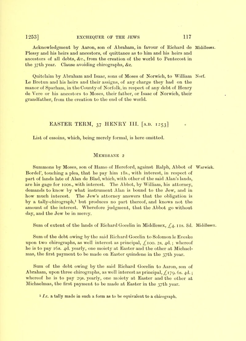 Acknowledgment by Aaron, son of Abraham, in favour of Richard de Middlesex. Plessy and his heirs and ancestors, of quittance as to him and his heirs and ancestors of all debts, &c., from the creation of the world to Pentecost in the 37th year. Clause avoiding chirographs, &c. Quitclaim by Abraham and Isaac, sons of Moses of Norwich, to William Norf. Le Bretun and his heirs and their assigns, of any charge they had on the manor of Sparham, in the County of Norfolk, in respect of any debt of Henry de Vere or his ancestors to Moses, their father, or Isaac of Norwich, their grandfather, from the creation to the end of the world. EASTER TERM, 37 HENRY III. [a.d. 1253] List of essoins, which, being merely formal, is here omitted. Membrane 2 Summons by Moses, son of Hamo of Hereford, against Ralph, Abbot of Warwick. Bordel’, touching a plea, that he pay him 18s., with interest, in respect of part of lands late of Alan de Blad, which, with other of the said Alan’s lands, are his gage for 100s., with interest. The Abbot, by William, his attorney, demands to know by what instrument Alan is bound to the Jew, and in how much interest. The Jew’s attorney answers that the obligation is by a tally-chirograph,1 but produces no part thereof, and knows not the amount of the interest. Wherefore judgment, that the Abbot go without day, and the Jew be in mercy. Sum of extent of the lands of Richard Gocelin in Middlesex, £4. ns. 8d. Middlesex. Sum of the debt owing by the said Richard Gocelin to Solomon le Eveske upon two chirographs, as well interest as principal, £100. 2s. 4d.; whereof he is to pay 16s. 4d. yearly, one moiety at Easter and the other at Michael- mas, the first payment to be made on Easter quindene in the 37th year. Sum of the debt owing by the said Richard Gocelin to Aaron, son of Abraham, upon three chirographs, as well interest as principal, £ 179. 6s. 4d.; whereof he is to pay 29s. yearly, one moiety at Easter and the other at Michaelmas, the first payment to be made at Easter in the 37th year. 1 I.c. a tally made in such a form as to be equivalent to a chirograph.