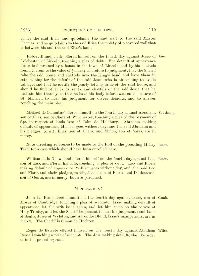 comes the said Elias and quitclaims the said wall to the said Master Thomas, and he quitclaims to the said Elias the moiety of a covered wall that is between his and the said Elias’s land. Robert Blund, clerk, offered himself on the fourth day against Josce of Colchester, of Lincoln, touching a plea of debt. For default of appearance Josce is distrained by a house in the town of Lincoln and by his chattels found therein to the value of ^ mark; wherefore to judgment, that the Sheriff take the said house and chattels into the King’s hand, and have them in safe keeping for the default of the said Josce, who is absconding to evade talliage, and that he certify the yearly letting value of the said house, and should he find other lands, rents, and chattels of the said Josce, that he distrain him thereby, so that he have his body before, &c., on the octave of St. Michael, to hear his judgment for divers defaults, and to answer touching the main plea. Michael de Columbar’ offered himself on the fourth day against Abraham, son of Elias, son of Chera of Winchester, touching a plea of the payment of 64s. in respect of lands late of John de Holebury. Abraham making default of appearance, Michael goes without day, and the said Abraham and his pledges, to wit, Elias, son of Chera, and Simon, son of Sarra, are in mercy. Note directing reference to be made to the Roll of the preceding Hilary Term for a case which should have been enrolled here. William de la Neuwelond offered himself on the fourth day against Leo, son of Leo, and Floria, his wife, touching a plea of debt. Leo and Floria making default of appearance, William goes without day, and the said Leo and Floria and their pledges, to wit, Jacob, son of Floria, and Deulecresse, son of Genta, are in mercy, but are pardoned. Membrane 2 d John Le Rus offered himself on the fourth day against Isaac, son of Moses of Cambridge, touching a plea of account. Isaac making default of appearance, let the writ issue again, and let him come on the octave of Holy Trinity, and let the Sheriff be present to hear his judgment; and Isaac of Senlis, Josce of Wyleton, and Aaron Le Blund, Isaac’s mainpernors, are in mercy. The Sheriff is Simon de Hochton. Russell touching a plea of account. The Jew making default, the like order as in the preceding case. Line. Southamp. Essex. Essex. Camb.