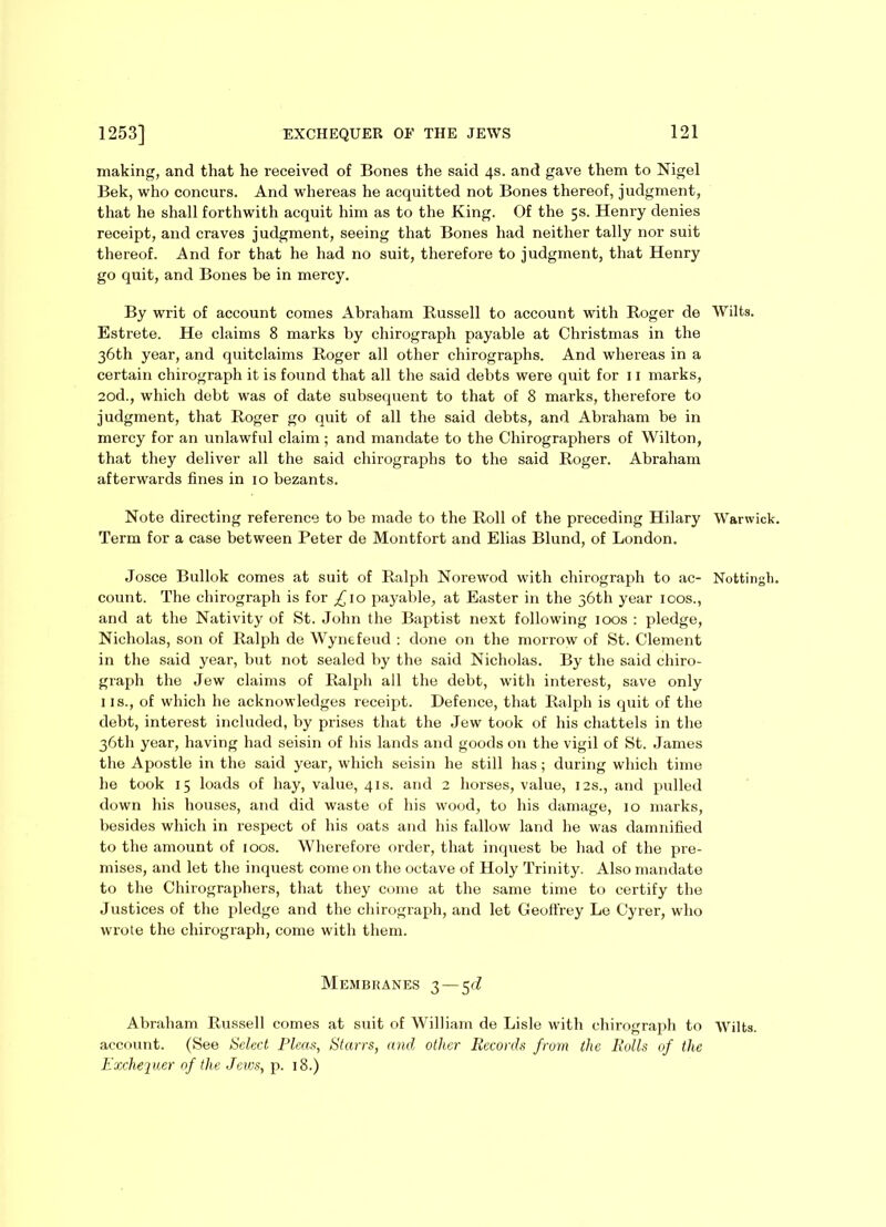 making, and that he received of Bones the said 4s. and gave them to Nigel Bek, who concurs. And whereas he acquitted not Bones thereof, judgment, that he shall forthwith acquit him as to the King. Of the 5s. Henry denies receipt, and craves judgment, seeing that Bones had neither tally nor suit thereof. And for that he had no suit, therefore to judgment, that Henry go quit, and Bones be in mercy. By writ of account comes Abraham Russell to account with Roger de Wilts. Estrete. He claims 8 marks by chirograph payable at Christmas in the 36th year, and quitclaims Roger all other chirographs. And whereas in a certain chirograph it is found that all the said debts were quit for 11 marks, 2od., which debt was of date subsequent to that of 8 marks, therefore to judgment, that Roger go quit of all the said debts, and Abraham be in mercy for an unlawful claim; and mandate to the Chirographers of Wilton, that they deliver all the said chirographs to the said Roger. Abraham afterwards fines in 10 bezants. Note directing reference to be made to the Roll of the preceding Hilary Warwick. Term for a case between Peter de Montfort and Elias Blund, of London. Josce Bullok comes at suit of Ralph Norewod with chirograph to ac- Nottingh. count. The chirograph is for £\o payable, at Easter in the 36th year 100s., and at the Nativity of St. John the Baptist next following 100s : pledge, Nicholas, son of Ralph de Wynefeud : done on the morrow of St. Clement in the said year, but not sealed by the said Nicholas. By the said chiro- graph the Jew claims of Ralph all the debt, with interest, save only 1 is., of which he acknowledges receipt. Defence, that Ralph is quit of the debt, interest included, by prises that the Jew took of his chattels in the 36th year, having had seisin of his lands and goods on the vigil of St. James the Apostle in the said year, which seisin he still has; during which time he took 15 loads of hay, value, 41s. and 2 horses, value, 12s., and pulled down his houses, and did waste of his wood, to his damage, 10 marks, besides which in respect of his oats and his fallow land he was damnified to the amount of 100s. Wherefore order, that inquest be had of the pre- mises, and let the inquest come on the octave of Holy Trinity. Also mandate to the Chirographers, that they come at the same time to certify the Justices of the pledge and the chirograph, and let Geoffrey Le Cyrer, who wrote the chirograph, come with them. Membranes 3—5c? Abraham Russell comes at suit of William de Lisle with chirograph to Wilts, account. (See Select Pleas, Starrs, and other Records from the Rolls of the Exchequer of the Jews, p. 18.)