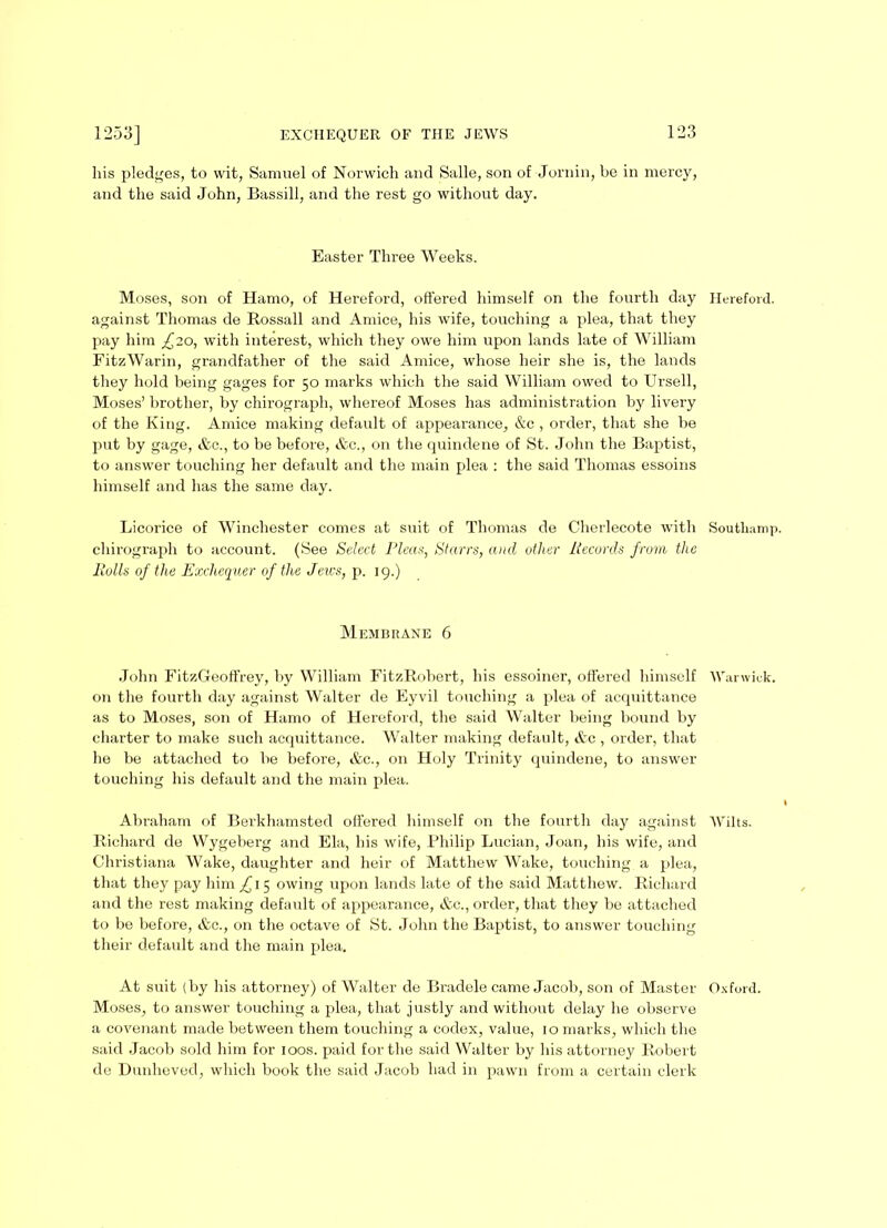 his pledges, to wit, Samuel of Norwich and Salle, son of Jornin, be in mercy, and the said John, Bassill, and the rest go without day. Easter Three Weeks. Moses, son of Hamo, of Hereford, offered himself on the fourth day Hereford, against Thomas de Rossall and Amice, his wife, touching a plea, that they pay him £10, with interest, which they owe him upon lands late of William FitzWarin, grandfather of the said Amice, whose heir she is, the lands they hold being gages for 50 marks which the said William owed to Ursell, Moses’ brother, by chirograph, whereof Moses has administration by livery of the King. Amice making default of appearance, &c, order, that she be put by gage, &c., to be before, &c., on the quindene of St. John the Baptist, to answer touching her default and the main plea : the said Thomas essoins himself and has the same day. Licorice of Winchester comes at suit of Thomas de Cherlecote with Soutliamp. chirograph to account. (See Select Pleas, Starrs, and other Records from the Rolls of the Exchequer of the Jews, p. 19.) Membrane 6 John FitzGeoffrey, by William FitzRobert, his essoiner, offered himself Warwick, on the fourth day against Walter de Eyvil touching a plea of acquittance as to Moses, son of Hamo of Hereford, the said Walter being bound by charter to make such acquittance. Walter making default, &c , order, that he be attached to be before, &c., on Holy Trinity quindene, to answer touching his default and the main plea. Abraham of Berkhamsted offered himself on the fourth day against Wilts. Richard de Wygeberg and Ela, his wife, Philip Lucian, Joan, his wife, and Christiana Wake, daughter and heir of Matthew Wake, touching a plea, that they pay him ^15 owing upon lands late of the said Matthew. Richard and the rest making default of appearance, &c., order, that they be attached to be before, &c., on the octave of St. John the Baptist, to answer touching their default and the main plea. At suit (by his attorney) of Walter de Bradele came Jacob, son of Master Oxford. Moses, to answer touching a plea, that justly and without delay he observe a covenant made between them touching a codex, value, 10 marks, which the said Jacob sold him for loos, paid for the said Walter by his attorney Robert de Dunheved, which book the said Jacob had in pawn from a certain clerk