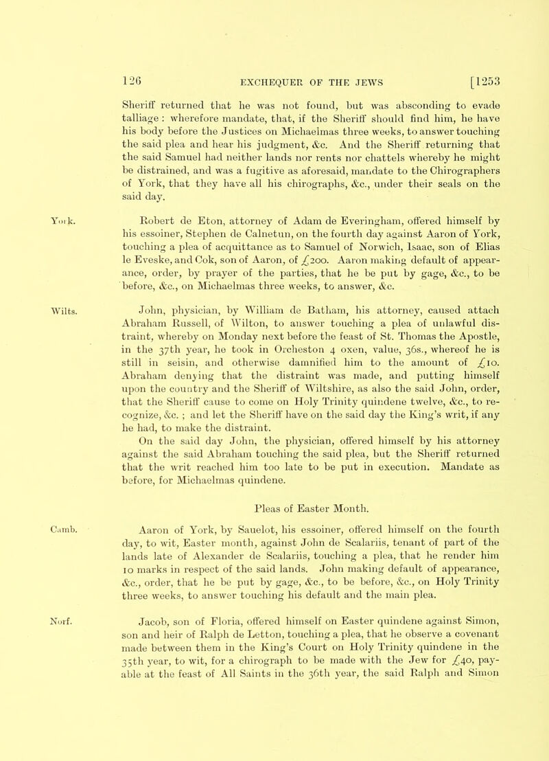 12G York. Wilts. Cumb. Norf. Sheriff returned that he was not found, but was absconding to evade talliage : wherefore mandate, that, if the Sheriff should find him, he have his body before the Justices on Michaelmas three weeks, to answer touching the said plea and hear his judgment, &c. And the Sheriff returning that the said Samuel had neither lands nor rents nor chattels whereby he might be distrained, and was a fugitive as aforesaid, mandate to the Chirographers of York, that they have all his chirographs, &c., under their seals on the said day. Robert de Eton, attorney of Adam de Everingham, offered himself by his essoiner, Stephen de Calnetun, on the fourth day against Aaron of York, touching a plea of acquittance as to Samuel of Norwich, Isaac, son of Elias le Eveske, and Cok, son of Aaron, of £200. Aaron making default of appear- ance, order, by prayer of the parties, that he be put by gage, &c., to be before, &c., on Michaelmas three weeks, to answer, &c. John, physician, by William de Batham, his attorney, caused attach Abraham Russell, of Wilton, to answer touching a plea of unlawful dis- traint, whereby on Monday next before the feast of St. Thomas the Apostle, in the 37th year, he took in Orcheston 4 oxen, value, 36s., whereof he is still in seisin, and otherwise damnified him to the amount of £\o. Abraham denying that the distraint was made, and putting himself upon the country and the Sheriff of Wiltshire, as also the said John, order, that the Sheriff cause to come on Holy Trinity quindene twelve, &c., to re- cognize, &e. ; and let the Sheriff have on the said day the King’s writ, if any he had, to make the distraint. On the said day John, the physician, offered himself by his attorney against the said Abraham touching the said plea, but the Sheriff returned that the writ reached him too late to be put in execution. Mandate as before, for Michaelmas quindene. Pleas of Easter Month. Aaron of York, by Sauelot, his essoiner, offered himself on the fourth day, to wit, Easter month, against John de Scalariis, tenant of part of the lands late of Alexander de Scalariis, touching a plea, that he render him 10 marks in respect of the said lands. John making default of appearance, &c., order, that he be put by gage, &c., to be before, &c., on Holy Trinity three weeks, to answer touching his default and the main plea. Jacob, son of Floria, offered himself on Easter quindene against Simon, son and heir of Ralph de Letton, touching a plea, that he observe a covenant made between them in the King’s Court on Holy Trinity quindene in the 35th year, to wit, for a chirograph to be made with the Jew for £40, pay- able at the feast of All Saints in the 36th year, the said Ralph and Simon