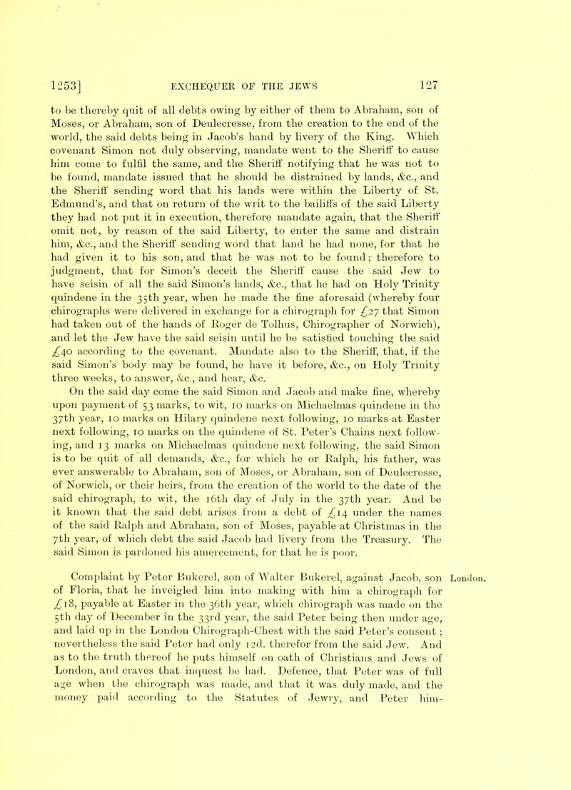 to be thereby quit of all debts owing by either of them to Abraham, son of Moses, or Abraham, son of Deulecresse, from the creation to the end of the world, the said debts being in Jacob’s hand by livery of the King. Which covenant Simon not duly observing, mandate went to the Sheriff to cause him come to fulfil the same, and the Sheriff notifying that he was not to be found, mandate issued that he should be distrained by lands, &c., and the Sheriff sending word that his lands were within the Liberty of St. Edmund’s, and that on return of the writ to the bailiffs of the said Liberty they had not put it in execution, therefore mandate again, that the Sheriff omit not, by reason of the said Liberty, to enter the same and distrain him, &c., and the Sheriff sending word that land he had none, for that he had given it to his son, and that he was not to be found; therefore to judgment, that for Simon’s deceit the Sheriff cause the said Jew to have seisin of all the said Simon’s lands, &c., that he had on Holy Trinity quindene in the 35th year, when he made the fine aforesaid (whereby four chirographs were delivered in exchange for a chirograph for £27 that Simon had taken out of the hands of .Roger de Tolhus, Chirographer of Norwich), and let the Jew have the said seisin until he be satisfied touching the said £i\o according to the covenant. Mandate also to the Sheriff, that, if the said Simon’s body may be found, he have it before, &c., on Holy Trinity three weeks, to answer, &c., and hear, &c. On the said day come the said Simon and Jacob and make fine, whereby upon payment of 53 marks, to wit, 10 marks on Michaelmas quindene in the 37th year, 10 marks on Hilary quindene next following, 10 marks at Easter next following, 10 marks on the quindene of St. Peter’s Chains next follow- ing, and 13 marks on Michaelmas quindene next following, the said Simon is to be quit of all demands, &c., for which he or Ralph, his father, was ever answerable to Abraham, son of Moses, or Abraham, son of Deulecresse, of Norwich, or their heirs, from the creation of the world to the date of the said chirograph, to wit, the 16th day of July in the 37th year. And be it known that the said debt arises from a debt of ^14 under the names of the said Ralph and Abraham, son of Moses, payable at Christmas in the 7th year, of which debt the said Jacob had livery from the Treasury. The said Simon is pardoned his amercement, for that he is poor. of Floria, that he inveigled him into making with him a chirograph for £ 18, payable at Easter in the 36th year, which chirograph was made on the 5th day of December in the 33rd year, the said Peter being then under age, and laid up in the London Chirograph-Chest with the said Peter’s consent; nevertheless the said Peter had only i2d. therefor from the said Jew. And as to the truth thereof he puts himself on oath of Christians and Jews of London, and craves that inquest be had. Defence, that Peter was of full age when the chirograph was made, and that it was duly made, and the money paid according to the Statutes of Jewry, and Peter him-