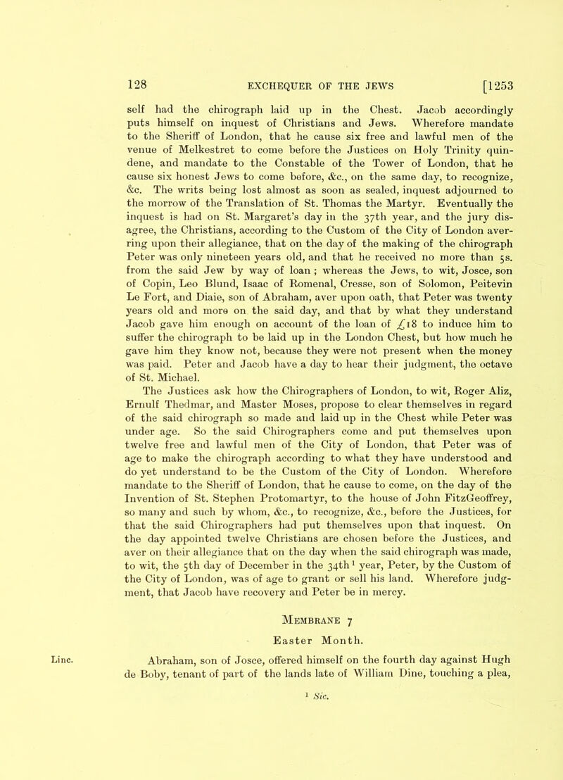 self had the chirograph laid up in the Chest. Jacob accordingly puts himself on inquest of Christians and Jews. Wherefore mandate to the Sheriff of London, that he cause six free and lawful men of the venue of Melkestret to come before the Justices on Holy Trinity quin- dene, and mandate to the Constable of the Tower of London, that he cause six honest Jews to come before, &c., on the same day, to recognize, &c. The writs being lost almost as soon as sealed, inquest adjourned to the morrow of the Translation of St. Thomas the Martyr. Eventually the inquest is had on St. Margaret’s day in the 37th year, and the jury dis- agree, the Christians, according to the Custom of the City of London aver- ring upon their allegiance, that on the day of the making of the chirograph Peter was only nineteen years old, and that he received no more than 5 s. from the said Jew by way of loan ; whereas the Jews, to wit, Josce, son of Copin, Leo Blund, Isaac of Romenal, Cresse, son of Solomon, Peitevin Le Fort, and Diaie, son of Abraham, aver upon oath, that Peter was twenty years old and more on the said day, and that by what they understand Jacob gave him enough on account of the loan of .£18 to induce him to suffer the chirograph to be laid up in the London Chest, but how much he gave him they know not, because they were not present when the money was paid. Peter and Jacob have a day to hear their judgment, the octave of St. Michael. The Justices ask how the Chirographers of London, to wit, Roger Aliz, Ernulf Thedmar, and Master Moses, propose to clear themselves in regard of the said chirograph so made and laid up in the Chest while Peter was under age. So the said Chirographers come and put themselves upon twelve free and lawful men of the City of London, that Peter was of age to make the chirograph according to what they have understood and do yet understand to be the Custom of the City of London. Wherefore mandate to the Sheriff of London, that he cause to come, on the day of the Invention of St. Stephen Protomartyr, to the house of John FitzGeoffrey, so many and such by whom, &c., to recognize, &c., before the Justices, for that the said Chirographers had put themselves upon that inquest. On the day appointed twelve Christians are chosen before the Justices, and aver on their allegiance that on the day when the said chirograph was made, to wit, the 5th day of December in the 34th1 year, Peter, by the Custom of the City of London, was of age to grant or sell his land. Wherefore judg- ment, that Jacob have recovery and Peter be in mercy. Membrane 7 Easter Month. Line. Abraham, son of Josce, offered himself on the fourth day against Hugh de Boby, tenant of part of the lands late of William Dine, touching a plea,