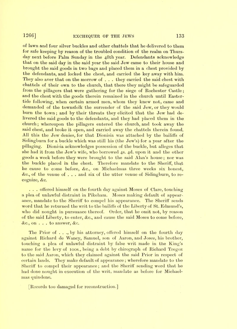 of lawn and four silver buckles and other chattels that he delivered to them for safe keeping by reason of the troubled condition of the realm on Thurs- day next before Palm Sunday in the 48th year. Defendants acknowledge that on the said day in the said year the said Jew came to their house and brought the said goods in two bags and placed them in a chest provided by the defendants, and locked the chest, and carried the key away with him. They also aver that on the morrow of . . . they carried the said chest with chattels of their own to the church, that there they might be safeguarded from the pillagers that were gathering for the siege of Rochester Castle; and the chest with the goods therein remained in the church until Easter- tide following, when certain armed men, whom they knew not, came and demanded of the townsfolk the surrender of the said Jew, or they would burn the town; and by their threats they elicited that the Jew had de- livered the said goods to the defendants, and they had placed them in the church; whereupon the pillagers entered the church, and took away the said chest, and broke it open, and carried away the chattels therein found. All this the Jew denies, for that Dionisia was attached by the bailiffs of Sidingburn for a buckle which was still his (the Jew’s) for a year after the pillaging. Dionisia acknowledges possession of the buckle, but alleges that she had it from the Jew’s wife, who borrowed 4s. 4d. upon it and the other goods a week before they were brought to the said Alan’s house; nor was the buckle placed in the chest. Therefore mandate to the Sheriff, that he cause to come before, &c., on Michaelmas three weeks six honest, &c., of the venue of . . . and six of the utter venue of Sidingburn, to re- cognize, &c. . . . offered himself on the fourth day against Moses of Clare, touching a plea of unlawful distraint in Pikeham. Moses making default of appear- ance, mandate to the Sheriff to compel his appearance. The Sheriff sends word that he returned the writ to the bailiffs of the Liberty of St. Edmund’s, who did nought in pursuance thereof. Order, that he omit not, by reason of the said Liberty, to enter, &c., and cause the said Moses to come before, &c., on ... to answer, &c. The Prior of . . ., by his attorney, offered himself on the fourth day against Richard de Wancy, Samuel, son of Aaron, and Josce, his brother, touching a plea of unlawful distraint by false writ made in the King’s name for the levy of 100s., being a debt by chirograph of Richard Tregoz to the said Aaron, which they claimed against the said Prior in respect of certain lands. They make default of appearance ; wherefore mandate to the Sheriff to compel their appearance; and the Sheriff sending word that he had done nought in execution of the writ, mandate as before for Michael- mas fjuindene. [Records too damaged for reconstruction.]