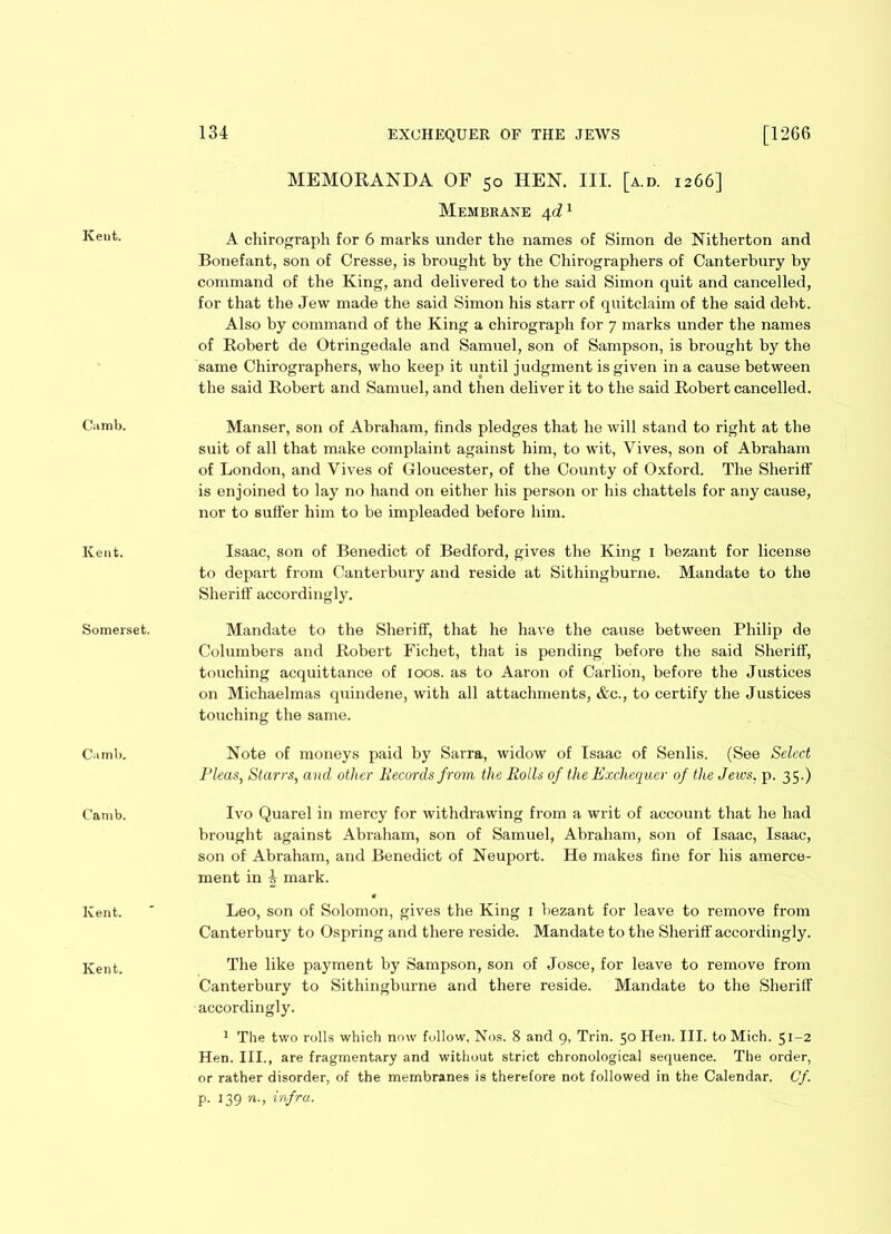 Kent. Camb. Kent. Somerset. Camb. Camb. Kent. Kent. MEMORANDA OF 50 HEN. III. [a.d. 1266] Membrane 4d1 A chirograph for 6 marks under the names of Simon de Nitherton and Bonefant, son of Cresse, is brought by the Chirographers of Canterbury by command of the King, and delivered to the said Simon quit and cancelled, for that the Jew made the said Simon his starr of quitclaim of the said debt. Also by command of the King a chirograph for 7 marks under the names of Robert de Otringedale and Samuel, son of Sampson, is brought by the same Chirographers, who keep it until judgment is given in a cause between the said Robert and Samuel, and then deliver it to the said Robert cancelled. Manser, son of Abraham, finds pledges that he will stand to right at the suit of all that make complaint against him, to wit, Vives, son of Abraham of London, and Vives of Gloucester, of the County of Oxford. The Sheriff is enjoined to lay no hand on either his person or his chattels for any cause, nor to suffer him to be impleaded before him. Isaac, son of Benedict of Bedford, gives the King 1 bezant for license to depart from Canterbury and reside at Sithingburne. Mandate to the Sheriff accordingly. Mandate to the Sheriff, that he have the cause between Philip de Columbers and Robert Fichet, that is pending before the said Sheriff, touching acquittance of 100s. as to Aaron of Carlion, before the Justices on Michaelmas quindene, with all attachments, &c., to certify the Justices touching the same. Note of moneys paid by Sarra, widow of Isaac of Senlis. (See Select Pleas, Starrs, and other Records from the Rolls of the Exchequer of the Jews, p. 35.) Ivo Quarel in mercy for withdrawing from a writ of account that he had brought against Abraham, son of Samuel, Abraham, son of Isaac, Isaac, son of Abraham, and Benedict of Neuport. He makes fine for his amerce- ment in ^ mark. Leo, son of Solomon, gives the King 1 bezant for leave to remove from Canterbury to Ospring and there reside. Mandate to the Sheriff accordingly. The like payment by Sampson, son of Josce, for leave to remove from Canterbury to Sithingburne and there reside. Mandate to the Sheriff accordingly. 1 The two rolls which now follow. Nos. 8 and 9, Trin. 50 Hen. III. to Mich. 51-2 Hen. III., are fragmentary and without strict chronological sequence. The order, or rather disorder, of the membranes is therefore not followed in the Calendar. Cf. p. 139 n., infra.