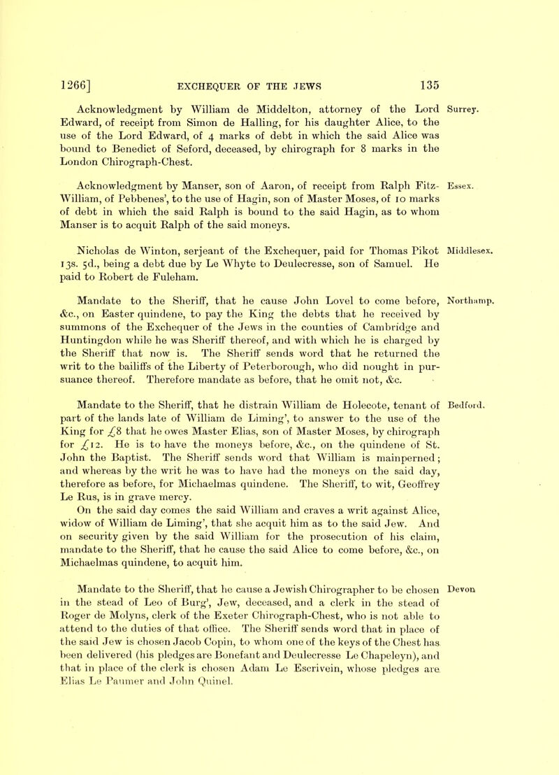 Acknowledgment by William de Middelton, attorney of the Lord Edward, of receipt from Simon de Hailing, for his daughter Alice, to the use of the Lord Edward, of 4 marks of debt in which the said Alice was bound to Benedict of Seford, deceased, by chirograph for 8 marks in the London Chirograph-Chest. Acknowledgment by Manser, son of Aaron, of receipt from Ralph Fitz- William, of Pebbenes’, to the use of Hagin, son of Master Moses, of 10 marks of debt in which the said Ralph is bound to the said Hagin, as to whom Manser is to acquit Ralph of the said moneys. Nicholas de Winton, serjeant of the Exchequer, paid for Thomas Pikot 13s. 5d., being a debt due by Le Whyte to Deulecresse, son of Samuel. He paid to Robert de Fuleham. Mandate to the Sheriff, that he cause John Lovel to come before, &c., on Easter quindene, to pay the King the debts that he received by summons of the Exchequer of the Jews in the counties of Cambridge and Huntingdon while he was Sheriff thereof, and with which he is charged by the Sheriff that now is. The Sheriff sends word that he returned the writ to the bailiffs of the Liberty of Peterborough, who did nought in pur- suance thereof. Therefore mandate as before, that he omit not, &c. Mandate to the Sheriff, that he distrain William de Holecote, tenant of part of the lands late of William de Liming’, to answer to the use of the King for ^8 that he owes Master Elias, son of Master Moses, by chirograph for £ 12. He is to have the moneys before, &c., on the quindene of St. John the Baptist. The Sheriff sends word that William is mainperned; and whereas by the writ he was to have had the moneys on the said day, therefore as before, for Michaelmas quindene. The Sheriff, to wit, Geoffrey Le Rus, is in grave mercy. On the said day comes the said William and craves a writ against Alice, widow of William de Liming’, that she acquit him as to the said Jew. And on security given by the said William for the prosecution of his claim, mandate to the Sheriff, that he cause the said Alice to come before, &c., on Michaelmas quindene, to acquit him. Mandate to the Sheriff, that he cause a Jewish Chirographer to be chosen in the stead of Leo of Burg’, Jew, deceased, and a clerk in the stead of Roger de Molyns, clerk of the Exeter Chirograph-Chest, who is not able to attend to the duties of that office. The Sheriff sends word that in place of the said Jew is chosen Jacob Copin, to whom one of the keys of the Chest has been delivered (his pledges are Bonefant and Deulecresse Le Chapeleyn), and that in place of the clerk is chosen Adam Le Escrivein, whose pledges are. Elias Le Paumer and John Quinel. Surrey. Essex. Middlesex. North unip. Bedford. Devon