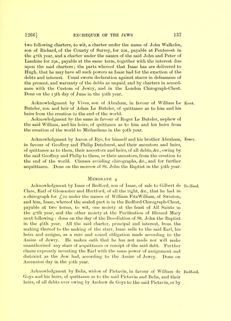 two following charters, to wit, a charter under the name of John Walkelin, son of Richard, of the County of Surrey, for 20s., payable at Pentecost in the 47th year, and a charter under the names of the said John and Peter of Lamhize for 29s., payable at the same term, together with the interest due upon the said charters; the parts whereof that Isaac has are delivered to Hugh, that he may have all such powers as Isaac had for the exaction of the debts and interest. Usual sworn declaration against starrs in defeasance of the present, and warranty of the debts as unpaid, and by charters in accord- ance with the Custom of Jewry, and in the London Chirograph-Chest. Done on the 13th day of June in the 50th year. Acknowledgment by Vives, son of Abraham, in favour of William Le Kent. Buteler, son and heir of Adam Le Buteler, of quittance as to him and his heirs from the creation to the end of the world. Acknowledgment by the same in favour of Roger Le Buteler, nephew of the said William, and his heirs, of quittance as to him and his heirs from the creation of the world to Michaelmas in the 50th year. Acknowledgment by Aaron of Rye, for himself and his brother Abraham, Essex, in favour of Geoffrey and Philip Detehurst, and their ancestors and heirs, of quittance as to them, their ancestors and heirs, of all debts, &c., owing by the said Geoffrey and Philip to them, or their ancestors, from the creation to the end of the world. Clauses avoiding chirographs, &c., and for further acquittance. Done on the morrow of St. John the Baptist in the 50th year. Membrane 4 Acknowledgment by Isaac of Bedford, son of Isaac, of sale to Gilbert de Bedford. Clare, Earl of Gloucester and Hertford, of all the right, &c., that he had in a chirograph for £20 under the names of William FitzWilliam, of Swiston, and him, Isaac, whereof the sealed part is in the Bedford Chirograph-Chest, payable at two terms, to wit, one moiety at the feast of All Saints in the 47th year, and the other moiety at the Purification of Blessed Mary next following : done on the day of the Decollation of St. John the Baptist in the 46th year. All the said charter, principal and interest, from the making thereof to the making of the starr, Isaac sells to the said Earl, his heirs and assigns, as a sure and sound obligation made according to the Assize of Jewry. He makes oath that he has not made nor will make unauthorised any starr of acquittance or receipt of the said debt. Further clause expressly investing the Earl with the same power of assignment and distraint as the Jew had, according to the Assize of Jewry. Done on Ascension day in the 50th year. Acknowledgment by Belia, widow of Pictavin, in favour of William de Bedford. Goys and his heirs, of quittance as to the said Pictavin and Belia, and their heirs, of all debts ever owing by Andrew de Goys to the said Pictavin, or by