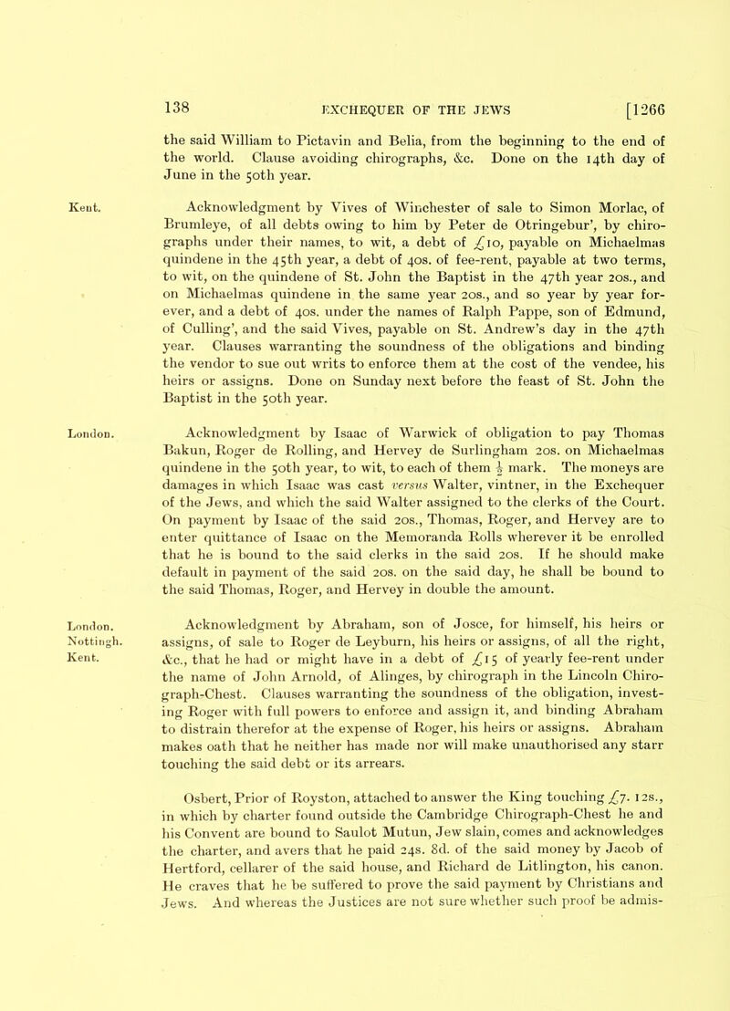 Kent. London. London. Nottingh. Kent. 138 EXCHEQUER OF THE JEWS [1266 the said William to Pictavin and Belia, from the beginning to the end of the world. Clause avoiding chirographs, &c. Done on the 14th day of June in the 50th year. Acknowledgment by Vives of Winchester of sale to Simon Morlac, of Brumleye, of all debts owing to him by Peter de Otringebur’, by chiro- graphs under their names, to wit, a debt of ^10, payable on Michaelmas quindene in the 45th year, a debt of 40s. of fee-rent, payable at two terms, to wit, on the quindene of St. John the Baptist in the 47th year 20s., and on Michaelmas quindene in the same year 20s., and so year by year for- ever, and a debt of 40s. under the names of Ralph Pappe, son of Edmund, of Culling’, and the said Vives, payable on St. Andrew’s day in the 47th year. Clauses warranting the soundness of the obligations and binding the vendor to sue out writs to enforce them at the cost of the vendee, his heirs or assigns. Done on Sunday next before the feast of St. John the Baptist in the 50th year. Acknowledgment by Isaac of Warwick of obligation to pay Thomas Bakun, Roger de Rolling, and Hervey de Surlingham 20s. on Michaelmas quindene in the 50th year, to wit, to each of them i mark. The moneys are damages in which Isaac was cast versus Walter, vintner, in the Exchequer of the Jews, and which the said Walter assigned to the clerks of the Court. On payment by Isaac of the said 20s., Thomas, Roger, and Hervey are to enter quittance of Isaac on the Memoranda Rolls wherever it be enrolled that he is bound to the said clerks in the said 20s. If he should make default in payment of the said 20s. on the said day, he shall be bound to the said Thomas, Roger, and Hervey in double the amount. Acknowledgment by Abraham, son of Josce, for himself, his heirs or assigns, of sale to Roger de Leyburn, his heirs or assigns, of all the right, Ac., that he had or might have in a debt of ,£15 of yearly fee-rent under the name of John Arnold, of Alinges, by chirograph in the Lincoln Chiro- graphrChest. Clauses warranting the soundness of the obligation, invest- ing Roger with full powers to enforce and assign it, and binding Abraham to distrain therefor at the expense of Roger, his heirs or assigns. Abraham makes oath that he neither has made nor will make unauthorised any starr touching the said debt or its arrears. Osbert, Prior of Royston, attached to answer the King touching £7. 12s., in which by charter found outside the Cambridge Chirograph-Chest he and his Convent are bound to Saulot Mutun, Jew slain, comes and acknowledges the charter, and avers that he paid 24s. 8d. of the said money by Jacob of Hertford, cellarer of the said house, and Richard de Litlington, his canon. He craves that he be suffered to prove the said payment by Christians and Jews. And whereas the Justices are not sure whether such proof be admis-