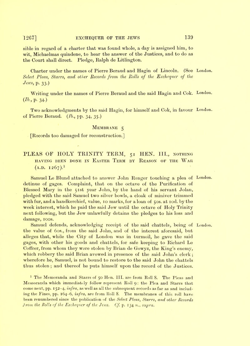 sible in regard of a charter that was found whole, a day is assigned him, to wit, Michaelmas quindene, to hear the answer of the Justices, and to do as the Court shall direct. Pledge, Ralph de Litlington. Charter under the names of Pierre Beraud and Hagin of Lincoln. (See Select Pleas, Starrs, and other Records from the Rolls of the Exchequer of the Jews, p. 33.) Writing under the names of Pierre Beraud and the said Hagin and Cok. (Ib., p. 34.) Two acknowledgments by the said Hagin, for himself and Cok, in favour of Pierre Beraud. (/b., pp. 34, 35.) Membrane 5 [Records too damaged for reconstruction.] PLEAS OF HOLY TRINITY TERM, 51 HEN. III., nothing HAVING BEEN DONE IN EASTER TERM BY REASON OF THE WaR (a.d. 1267).1 Samuel Le Blund attached to answer John Renger touching a plea of detinue of gages. Complaint, that on the octave of the Purification of Blessed Mary in the 51st year John, by the hand of his servant Jolan, pledged with the said Samuel two silver bowls, a cloak of miniver trimmed with fur, and a handkerchief, value, 10 marks, for a loan of 50s. at iod. by the week interest, which he paid the said Jew until the octave of Holy Trinity next following, but the Jew unlawfully detains the pledges to his loss and damage, 100s. Samuel defends, acknowledging receipt of the said chattels, being of the value of 60s., from the said John, and of the interest aforesaid, but alleges that, while the City of London was in turmoil, he gave the said gages, with other his goods and chattels, for safe keeping to Richard Le Coffrer, from whom they were stolen by Brian de Gowyz, the King’s enemy, which robbery the said Brian avowed in presence of the said John’s clerk ; wherefore he, Samuel, is not bound to restore to the said John the chattels thus stolen; and thereof he puts himself upon the record of the Justices. 1 The Memoranda and Starrs of 50 Hen. III. are from Roll 8. The Pleas and Memoranda which immediately follow represent Roll 9 : the Plea and Starrs that come next, pp. 152-4, infra, as well as all the subsequent records as far as and includ- ing the Fines, pp. 164-6, infra, are from Roll 8. The membranes of this roll have been renumbered since the publication of the Select Pleas, Starrs, and other Records J rora the Rolls of the Exchequer of the Jews. Cf. p. 134 n., supra. London. London. London. London. London.