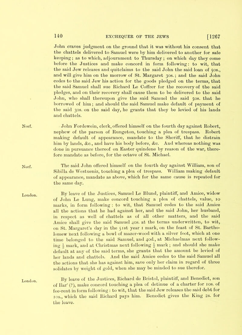 Norf. Noif. London. London. 140 EXCHEQUER OF THE JEWS [1267 John craves judgment on the ground that it was without his consent that the chattels delivered to Samuel were by him delivered to another for safe keeping; as to which, adjournment to Thursday ; on which day they come before the Justices and make concord in form following: to wit, that the said Jew releases and quitclaims to the said John the said loan of 50s., and will give him on the morrow of St. Margaret 30s.; and the said John cedes to the said Jew his action for the goods pledged on the terms, that the said Samuel shall sue Richard Le Coffrer for the recovery of the said pledges, and on their recovery shall cause them to be delivered to the said John, who shall thereupon give the said Samuel the said 50s. that he borrowed of him; and should the said Samuel make default of payment of the said 30s. on the said day, he grants that they be levied of his lands and chattels. John Fordewein, clerk, offered himself on the fourth day against Robert, nephew of the parson of Rungeton, touching a plea of trespass. Robert making default of appearance, mandate to the Sheriff, that he distrain him by lands, &c., and have his body before, &c. And whereas nothing was done in pursuance thereof on Easter quindene by reason of the war, there- fore mandate as before, for the octave of St. Michael. The said John offered himself on the fourth day against William, son of Sibilla de Westueniz, touching a plea of trespass. William making default of appearance, mandate as above, which for the same cause is repeated for the same day. By leave of the Justices, Samuel Le Blund, plaintiff, and Amice, widow of John Le Lung, make concord touching a plea of chattels, value, 10 marks, in form following : to wit, that Samuel cedes to the said Amice all the actions that he had against her, and the said John, her husband, in respect as well of chattels as of all other matters, and the said Amice shall give the said Samuel 40s. at the terms underwritten, to wit, on St. Margaret’s day in the 51st year 1 mark, on the feast of St. Bartho- lomew next following a bowl of mazer-wood with a silver foot, which at one time belonged to the said Samuel, and qod., at Michaelmas next follow- ing 4 mark, and at Christmas next following £ mark; and should she make default at any of the said terms, she grants that the amount be levied of her lands and chattels. And the said Amice cedes to the said Samuel all the actions that she has against him, save only her claim in regard of three solidates by weight of gold, when she may be minded to sue therefor. By leave of the Justices, Richard de Bristol, plaintiff, and Benedict, son of liar’ (?), make concord touching a plea of detinue of a charter for 10s. of fee-rent in form following : to wit, that the said Jew releases the said debt for 1 os., which the said Richard pays him. Benedict gives the King 2s. for the leave.