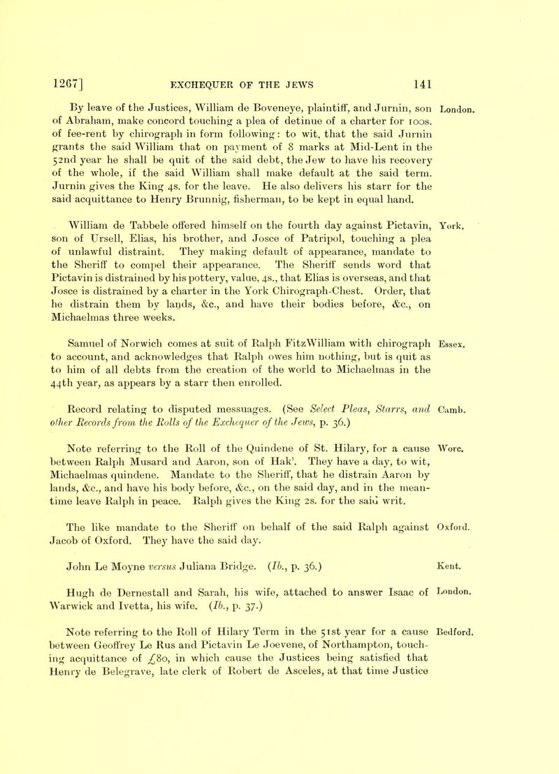 By leave of the Justices, William de Boveneye, plaintiff, and Jurnin, son London, of Abraham, make concord touching a plea of detinue of a charter for ioos. of fee-rent by chirograph in form following: to wit, that the said Jurnin grants the said William that on payment of 8 marks at Mid-Lent in the 52nd year he shall be quit of the said debt, the Jew to have his recovery of the whole, if the said William shall make default at the said term. Jurnin gives the King 4s. for the leave. He also delivers his starr for the said acquittance to Henry Brunnig, fisherman, to be kept in equal hand. William de Tabbele offered himself on the fourth day against Pictavin, York, son of Ursell, Elias, his brother, and Josce of Patripol, touching a plea of unlawful distraint. They making default of appearance, mandate to the Sheriff to compel their appearance. The Sheriff sends word that Pictavin is distrained by his pottery, value, 4s., that Elias is overseas, and that Josce is distrained by a charter in the York Chirograph-Chest. Order, that he distrain them by lands, &c., and have their bodies before, &e., on Michaelmas three weeks. Samuel of Norwich comes at suit of Ralph FitzWilliam with chirograph Essex, to account, and acknowledges that Ralph owes him nothing, but is quit as to him of all debts from the creation of the world to Michaelmas in the 44th year, as appears by a starr then enrolled. Record relating to disputed messuages. (See Select Pleas, Starrs, and Camb. oilier Records from the Rolls of the Exchequer of the Jews, p. 36.) Note referring to the Roll of the Quindene of St. Hilary, for a cause Wore, between Ralph Musard and Aaron, son of Hak’. They have a day, to wit, Michaelmas quindene. Mandate to the Sheriff, that he distrain Aaron by lands, &c., and have his body before, &c., on the said day, and in the mean- time leave Ralph in peace. Ralph gives the King 2s. for the saiu writ. The like mandate to the Sheriff on behalf of the said Ralph against Oxford. Jacob of Oxford. They have the said day. John Le Moyne versus Juliana Bridge. (lb., p. 36.) Kent. Hugh de Dernestall and Sarah, his wife, attached to answer Isaac of London. Warwick and Ivetta, his wife. (Ib., p. 37.) Note referring to the Roll of Hilary Term in the 51st year for a cause Bedford, between Geoffrey Le llus and Pictavin Le Joevene, of Northampton, touch- ing acquittance of _£8o, in which cause the Justices being satisfied that Henry de Belegrave, late clerk of Robert de Asceles, at that time Justice