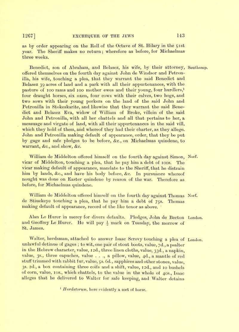 as by order appearing on the Roll of the Octave of St. Hilary in the 51st year. The Sheriff makes no return; wherefore as before, for Michaelmas three weeks. Benedict, son of Abraham, and Belasez, his wife, by their attorney, Southainp. offered themselves on the fourth day against John de Windsor and Petron- illa, his wife, touching a plea, that they warrant the said Benedict and Belasez 39 acres of land and a park with all their appurtenances, with the pasture of 100 rams and 100 mother ewes and their young, four hurdlers,1 four draught horses, six oxen, four cows with their calves, two hogs, and two sows with their young porkers on the land of the said John and Petronilla in Stokeskarite, and likewise that they warrant the said Bene- dict and Belasez Eva, widow of William of Broke, villein of the said John and Petronilla, with all her chattels and all that pertains to her, a messuage and virgate of land, with all their appurtenances in the said vill, which they hold of them, and whereof they had their charter, as they allege. John and Petronilla making default of appearance, order, that they be put by gage and safe pledges to be before, &c., on Michaelmas quindene, to warrant, &c., and show, Ac. William de Middelton offered himself on the fourth day against Simon, Norf. vicar of Middelton, touching a plea, that he pay him a debt of 100s. The vicar making default of appearance, mandate to the Sheriff, that he distrain him by lands, &c., and have his body before, &c. In pursuance whereof nought was done on Easter quindene by reason of the war. Therefore as before, for Michaelmas quindene. William de Middelton offered himself on the fourth day against Thomas Norf. de Stiuekeye touching a plea, that he pay him a debt of 75 s. Thomas making default of appearance, record of the like tenor as above. Alan Le Hurer in mercy for divers defaults. Pledges, John de Becton London, and Geoffrey Le Hurer. He will pay 4 mark on Tuesday, the morrow of St. James. Walter, herdsman, attached to answer Isaac Scrovy touching a plea of London, unlawful detinue of gages ; to wit, one pair of stout boots, value, 7d., a psalter in the Hebrew character, value, 12d., three linen cloths, value, 33d., a napkin, value, 3s., three capuches, value . . ., a pillow, value, 46., a mantle of red stuff trimmed with rabbit fur, value, 5 s. 6d., sapphires and other stones, value, 3s. 2d., a box containing three coifs and a shift, value, I2d., and 10 bushels of corn, value, 10s., which chattels, to the value in the whole of 40s., Isaac alleges that he delivered to Walter for safe keeping, and Walter detains 1 Hurdatorum, here evidently a sort of horse.