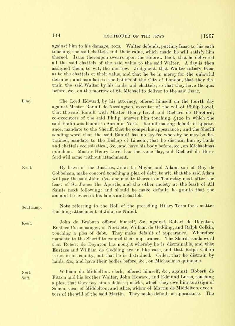 Line. Kent. Southamp. Kent. Norf. Suff. 144 EXCHEQUER OF THE JEWS [12G7 against him to his damage, ioos. Walter defends, putting Isaac to his oath touching the said chattels and their value, which made, he will satisfy him thereof. Isaac thereupon swears upon the Hebrew Book, that he delivered all the said chattels of the said value to the said Walter. A day is then assigned them, to wit, the morrow. Judgment, that Walter satisfy Isaac as to the chattels or their value, and that he be in mercy for the unlawful detinue ; and mandate to the bailiffs of the City of London, that they dis- train the said Walter by his lands and chattels, so that they have the 40s. before, &e., on the morrow of St. Michael to deliver to the said Isaac. The Lord Edward, by his attorney, offered himself on the fourth day against Master Ranulf de Nassington, executor of the will of Philip Lovel, that the said Ranulf with Master Henry Lovel and Richard de Hereford, co-executors of the said Philip, answer him touching ^120 in which the said Philip was bound to Aaron of York. Ranulf making default of appear- ance, mandate to the Sheriff, that he compel his appearance ; and the Sheriff sending word that the said Ranulf has no lay-fee whereby he may be dis- trained, mandate to the Bishop of Lincoln, that he distrain him by lands and chattels ecclesiastical, &c., and have his body before, &c.,on Michaelmas quindene. Master Henry Lovel has the same day, and Richard de Here- ford will come without attachment. By leave of the Justices, John Le Moyne and Adam, son of Guy de Cobbeham, make concord touching a plea of debt, to wit, that the said Adam will pay the said John 16s., one moiety thereof on Thursday next after the feast of St. James the Apostle, and the other moiety at the feast of All Saints next following; and should he make default he grants that the amount be levied of his lands and chattels. Note referring to the Roll of the preceding Hilary Term for a matter touching attachment of John de Nutell. John de Braburn offered himself, &c., against Robert de Deynton, Eustace Cornemanger, of Nortflete, William de Gedding, and Ralph Colkin, touching a plea of debt. They make default of appearance. Wherefore mandate to the Sheriff to compel their appearance. The Sheriff sends word that Robert de Deynton has nought whereby he is distrainable, and that Eustace and William de Gedding are in like case, and that Ralph Colkin is not in his county, but that he is distrained. Order, that he distrain by lands, &c., and have their bodies before, &c., on Michaelmas quindene. William de Middelton. clerk, offered himself, &c., against Robert de Fitton and his brother Walter, John Howard, and Edmund Lucas, touching a plea, that they pay him a debt, 24 marks, which they owe him as assign of Simon, vicar of Middelton, and Alice, widow of Martin de Middelton, execu- tors of the will of the said Martin. They make default of appearance. The