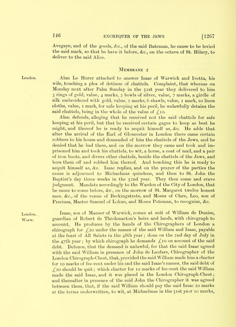 London. W nr w. 146 EXCHEQUER OF THE JEWS [1267 Avegaye, and of the goods, &c., of the said Bateman, he cause to be levied the said mark, so that he have it before, &c., on the octave of St. Hilary, to deliver to the said Alice. Membrane 2 wife, touching a plea of detinue of chattels. Complaint, that whereas on Monday next after Palm Sunday in the 51st year they delivered to him 3 rings of gold, value, 4 marks, 2 bowls of silver, value, 7 marks, a girdle of silk embroidered with gold, value, 2 marks, 6 shawls, value, 1 mark, 10 linen cloths, value, 1 mark, for safe keeping at his peril, he unlawfully detains the said chattels, being in the whole of the value of £\.o. Alan defends, alleging that he received not the said chattels for safe keeping at his peril, but that he received certain gages to keep as best he might, and thereof he is ready to acquit himself as, &c. He adds that after the arrival of the Earl of Gloucester in London there came certain robbers to his house and demanded of him the chattels of the Jews, and he denied that he had them, and on the morrow they came and took and im- prisoned him and took his chattels, to wit, a horse, a coat of mail, and a pair of iron boots, and divers other chattels, beside the chattels of the Jews, and bore them off and robbed him thereof. And touching this he is ready to acquit himself as, &c. Isaac replies, and on the prayer of the parties the cause is adjourned to Michaelmas quindene, and then to St. John the Baptist’s day three weeks in the 52nd year. They then come and crave judgment. Mandate accordingly to the Warden of the City of London, that he cause to come before, &c , on the morrow of St. Margaret twelve honest men. &c., of the venue of Berkingstrete, and Moses of Clare, Leo, son of Preciusa, Master Samuel of Lohun, and Moses Poteman, to recognize, &c. Isaac, son of Manser of Warwick, comes at suit of William de Dunise, guardian of Robert de Throkmarton’s heirs and lands, with chirograph to account, He produces by the hands of the Chirographers of London a chirograph for £10 under the names of the said William and Isaac, payable at the feast of All Saints in the 48th year ; done on the 2nd day of July in the 47th year ; by which chirograph he demands £\o on account of the said debt. Defence, that the demand is unlawful, for that the said Isaac agreed with the said William in presence of John de Laufare, Chirographer of the London Chirograph-Chest, that, provided the said William made him a charter for 10 marks of fee-rent under his and the said Isaac’s names, the said debt of £7.0 should be quit; which charter for 10 marks of fee-rent the said William made the said Isaac, and it was placed in the London Chirograph-Chest; and thereafter in presence of the said John the Chirographer it was agreed between them, that, if the said William should pay the said Isaac 20 marks at the terms underwritten, to wit, at Michaelmas in the 51st year 10 marks,