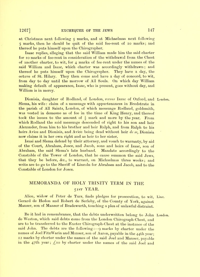 at Christmas next following 5 marks, and at Michaelmas next following 5 marks, then he should be quit of the said fee-rent of 10 marks; and thereof he puts himself upon the Chirographer. Isaac replies, alleging that the said William made him the said charter for 10 marks of fee-rent in consideration of the withdrawal from the Chest of another charter, to wit, for 4 marks of fee-rent under the names of the said William and Isaac, which charter was accordingly withdrawn ; and thereof he puts himself upon the Chirographer. They have a day, the octave of St. Hilary. They then come and have a day of concord, to wit, from day to day until the morrow of All Souls. On which day William making default of appearance, Isaac, who is present, goes without day, and William is in mercy. Dionisia, daughter of Rodland, of London, versus Isaac of Oxford, and London. Slema, his wife: claim of a messuage with appurtenances in Bredstrate in the parish of All Saints, London, of which messuage Rodland, goldsmith, was vested in demesne as of fee in the time of King Henry, and thereof took the issues to the amount of 4 mark and more by the year. From which Rodland the said messuage descended of right to his son and heir Alexander, from him to his brother and heir Ralph, and from Ralph to his heirs Avice and Dionisia, and Avice being dead without heir de se, Dionisia now claims it in her own right and as heir to her sister. Isaac and Slema defend by their attorney, and vouch to warranty, by aid of the Court, Abraham, Josce, and Jacob, sons and heirs of Isaac, son of Abraham, the said Slema’s late husband. Mandate accordinglv to the Constable of the Tower of London, that he cause summon the said Jews, that they be before, Ac., to warrant, on Michaelmas three weeks; and writs are to go to the Sheriff of Lincoln for Abraham and Jacob, and to the Constable of London for Josce. MEMORANDA OF HOLY TRINITY TERM IN THE 5rsT YEAR. Alice, widow of Peter de Turs, finds pledges for prosecution, to wit, Line. Gerard de Hedon and Robert de Serleby, of the County of York, against Manser, son of Manser of Bradewurth, touching a plea of unlawful distraint. Be it had in remembrance, that the debts underwritten belong to John London, de Weston, which said debts come from the London Chirograph-Chest, and are to be transferred to the Exeter Chirograph-Chest at the instance of the said John. The debts are the following:—9 marks by charter under the names of Joel FitzWarin and Manser, son of Aaron, payable in the 44th year; 12 marks by charter under the names of the said Joel and Manser, payable in the 47th year; ,£10 by charter under the names of the said Joel and