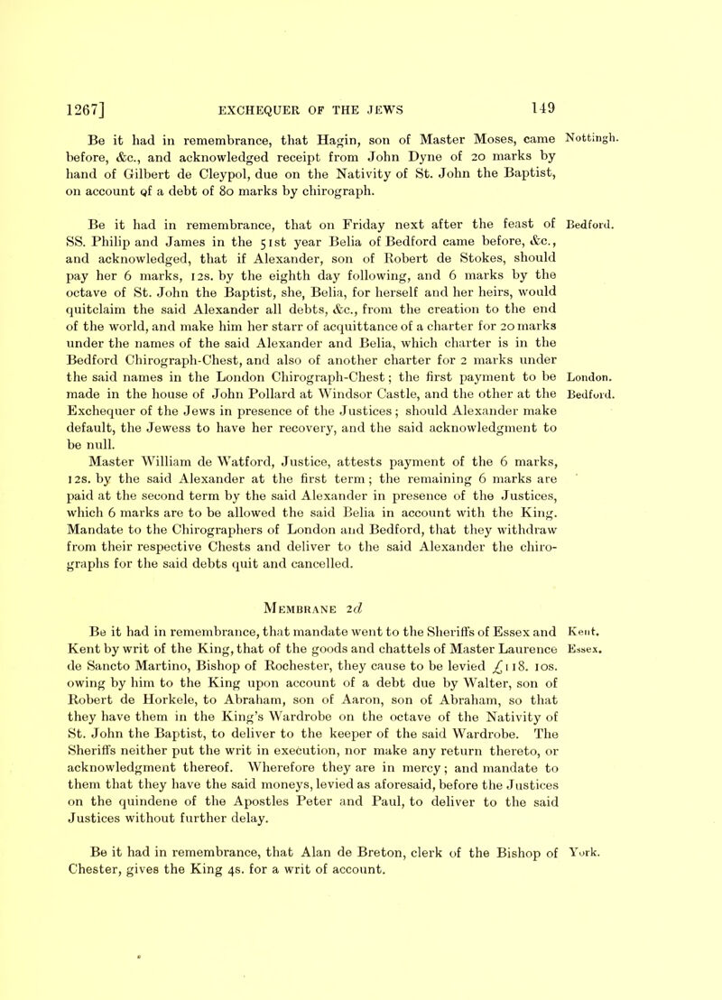 Be it had in remembrance, that Hagin, son of Master Moses, came before, <fcc., and acknowledged receipt from John Dyne of 20 marks by hand of Gilbert de Cleypol, due on the Nativity of St. John the Baptist, on account Qf a debt of 80 marks by chirograph. Be it had in remembrance, that on Friday next after the feast of SS. Philip and James in the 51st year Belia of Bedford came before, «fcc., and acknowledged, that if Alexander, son of Robert de Stokes, should pay her 6 marks, 12s. by the eighth day following, and 6 marks by the octave of St. John the Baptist, she, Belia, for herself and her heirs, would quitclaim the said Alexander all debts, &c., from the creation to the end of the world, and make him her starr of acquittance of a charter for 20 marks under the names of the said Alexander and Belia, which charter is in the Bedford Chirograph-Chest, and also of another charter for 2 marks under the said names in the London Chirograph-Chest; the first payment to be made in the house of John Pollard at Windsor Castle, and the other at the Exchequer of the Jews in presence of the Justices; should Alexander make default, the Jewess to have her recovery, and the said acknowledgment to be null. Master William de Watford, Justice, attests payment of the 6 marks, I2S. by the said Alexander at the first term; the remaining 6 marks are paid at the second term by the said Alexander in presence of the Justices, which 6 marks are to be allowed the said Belia in account with the King. Mandate to the Chirographers of London and Bedford, that they withdraw from their respective Chests and deliver to the said Alexander the chiro- graphs for the said debts quit and cancelled. Membrane 2d Be it had in remembrance, that mandate went to the Sheriffs of Essex and Kent by writ of the King, that of the goods and chattels of Master Laurence de Sancto Martino, Bishop of Rochester, they cause to be levied 18. 10s. owing by him to the King upon account of a debt due by Walter, son of Robert de Horkele, to Abraham, son of Aaron, son of Abraham, so that they have them in the King’s Wardrobe on the octave of the Nativity of St. John the Baptist, to deliver to the keeper of the said Wardrobe. The Sheriffs neither put the writ in execution, nor make any return thereto, or acknowledgment thereof. Wherefore they are in mercy; and mandate to them that they have the said moneys, levied as aforesaid, before the Justices on the quindene of the Apostles Peter and Paul, to deliver to the said Justices without further delay. Be it had in remembrance, that Alan de Breton, clerk of the Bishop of Chester, gives the King 4s. for a writ of account. Nottingh. Bedford. London. Bedford. Kent. Essex. York.