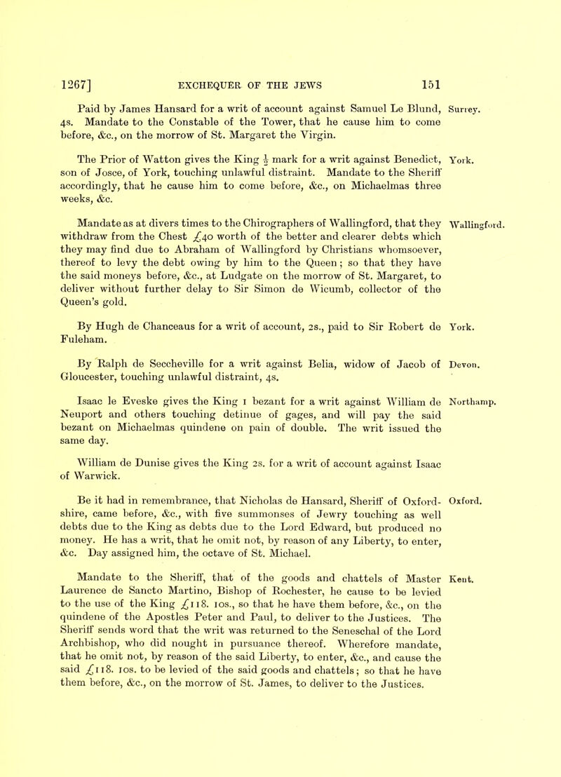 Paid by James Hansard for a writ of account against Samuel Le Blund, Surrey. 4s. Mandate to the Constable of the Tower, that he cause him to come before, &c., on the morrow of St. Margaret the Virgin. The Prior of Watton gives the King b mark for a writ against Benedict, York, son of Josce, of York, touching unlawful distraint. Mandate to the Sheriff accordingly, that he cause him to come before, &c., on Michaelmas three weeks, &c. Mandate as at divers times to the Chirographers of Wallingford, that they Wallingford, withdraw from the Chest ^40 worth of the better and clearer debts which they may find due to Abraham of Wallingford by Christians whomsoever, thereof to levy the debt owing by him to the Queen ; so that they have the said moneys before, &c., at Ludgate on the morrow of St. Margaret, to deliver without further delay to Sir Simon de Wicumb, collector of the Queen’s gold. By Hugh de Chanceaus for a writ of account, 2s., paid to Sir Robert de York. Fuleham. By Ralph de Seccheville for a writ against Belia, widow of Jacob of Devon. Gloucester, touching unlawful distraint, 4s. Isaac le Eveske gives the King 1 bezant for a writ against William de Northamp. Neuport and others touching detinue of gages, and will pay the said bezant on Michaelmas quindene on pain of double. The writ issued the same day. William de Dunise gives the King 2s. for a writ of account against Isaac of Warwick. Be it had in remembrance, that Nicholas de Hansard, Sheriff of Oxford- Oxford, shire, came before, &e., with five summonses of Jewry touching as well debts due to the King as debts due to the Lord Edward, but produced no money. He has a writ, that he omit not, by reason of any Liberty, to enter, &c. Day assigned him, the octave of St. Michael. Mandate to the Sheriff, that of the goods and chattels of Master Kent. Laurence de Sancto Martino, Bishop of Rochester, he cause to be levied to the use of the King £118. 10s., so that he have them before, &c., on the quindene of the Apostles Peter and Paul, to deliver to the Justices. The Sheriff sends word that the writ was returned to the Seneschal of the Lord Archbishop, who did nought in pursuance thereof. Wherefore mandate, that he omit not, by reason of the said Liberty, to enter, &c., and cause the said ,£118. 1 os. to be levied of the said goods and chattels; so that he have them before, &c., on the morrow of St. James, to deliver to the Justices.