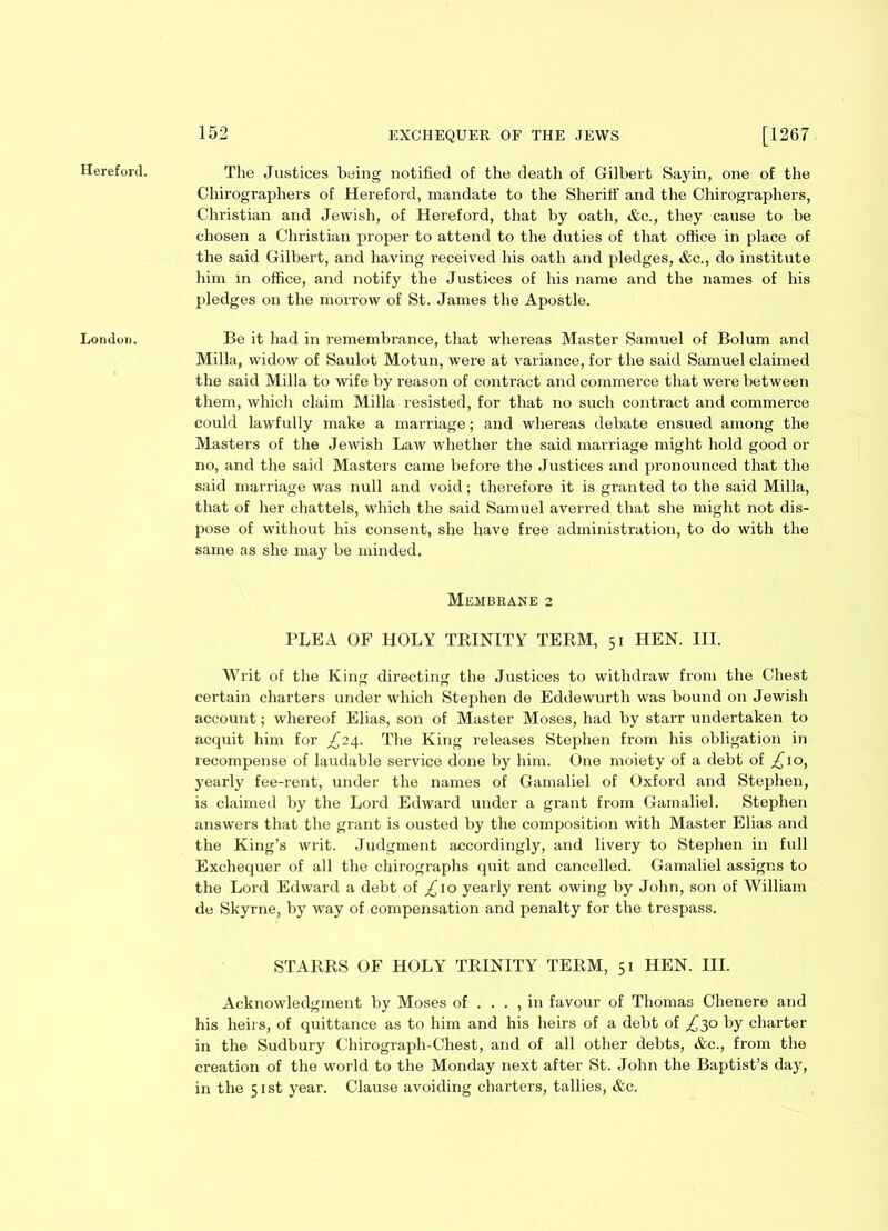 Hereford. The Justices being notified of the death of Gilbert Sayin, one of the Chirographers of Hereford, mandate to the Sheriff and the Chirographers, Christian and Jewish, of Hereford, that by oath, etc., they cause to be chosen a Christian proper to attend to the duties of that office in place of the said Gilbert, and having received his oath and pledges, &c., do institute him in office, and notify the Justices of his name and the names of his pledges on the morrow of St. James the Apostle. London. Be it had in remembrance, that whereas Master Samuel of Bolum and Milla, widow of Saulot Motun, were at variance, for the said Samuel claimed the said Milla to wife by reason of contract and commerce that were between them, which claim Milla resisted, for that no such contract and commerce could lawfully make a marriage; and whereas debate ensued among the Masters of the Jewish Law whether the said marriage might hold good or no, and the said Masters came before the Justices and pronounced that the said marriage was null and void; therefore it is granted to the said Milla, that of her chattels, which the said Samuel averred that she might not dis- pose of without his consent, she have free administration, to do with the same as she may be minded. Membrane 2 PLEA OF HOLY TRINITY TERM, 51 HEN. III. Writ of the King directing the Justices to withdraw from the Chest certain charters under which Stephen de Eddewurth was bound on Jewish account; whereof Elias, son of Master Moses, had by starr undertaken to acquit him for ^24. The King releases Stephen from his obligation in recompense of laudable service done by him. One moiety of a debt of ^10, yearly fee-rent, under the names of Gamaliel of Oxford and Stephen, is claimed by the Lord Edward under a grant from Gamaliel. Stephen answers that the grant is ousted by the composition with Master Elias and the King’s writ. Judgment accordingly, and livery to Stephen in full Exchequer of all the chirographs quit and cancelled. Gamaliel assigns to the Lord Edward a debt of £10 yearly rent owing by John, son of William de Skyrne, by way of compensation and penalty for the trespass. STARRS OF HOLY TRINITY TERM, 51 HEN. III. Acknowledgment by Moses of . . . , in favour of Thomas Chenere and his heirs, of quittance as to him and his heirs of a debt of £30 by charter in the Sudbury Chirograph-Chest, and of all other debts, &c., from the creation of the world to the Monday next after St. John the Baptist’s day, in the 51st year. Clause avoiding charters, tallies, &c.