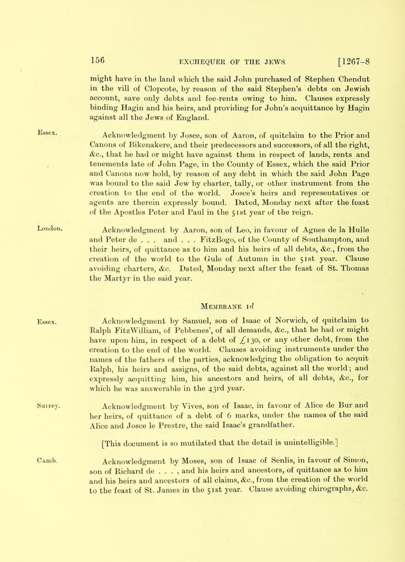 Essex. London. Essex. Surrey. Camb. 156 EXCHEQUER OF THE JEWS [1267-8 might have in the land which the said John purchased of Stephen Chendut in the vill of Clopcote, by reason of the said Stephen’s debts on Jewish account, save only debts and fee-rents owing to him. Clauses expressly binding Hagin and his heirs, and providing for John’s acquittance by Hagin against all the Jews of England. Acknowledgment by Josce, son of Aaron, of quitclaim to the Prior and Canons of Bikenakere, and their predecessors and successors, of all the right, &c., that he had or might have against them in respect of lands, rents and tenements late of John Page, in the County of Essex, which the said Prior and Canons now hold, by reason of any debt in which the said John Page was bound to the said Jew by charter, tally, or other instrument from the creation to the end of the world. Josce’s heirs and representatives or agents are therein expressly bound. Dated, Monday next after the feast of the Apostles Peter and Paul in the 51st year of the reign. Acknowledgment by Aaron, son of Leo, in favour of Agnes de la Hulle and Peter de . . . and . . . FitzBogo, of the County of Southampton, and their heirs, of quittance as to him and his heirs of all debts, &c., from the creation of the world to the Gule of Autumn in the 51st year. Clause avoiding charters, Ac. Dated, Monday next after the feast of St. Thomas the Martyr in the said year. Membrane id Acknowledgment by Samuel, son of Isaac of Norwich, of quitclaim to Ralph FitzWilliam, of Pebbenes’, of all demands, &c., that he had or might have upon him, in respect of a debt of £ 130, or any other debt, from the creation to the end of the world. Clauses avoiding instruments under the names of the fathers of the parties, acknowledging the obligation to acquit Ralph, his heirs and assigns, of the said debts, against all the world; and expressly acquitting him, his ancestors and heirs, of all debts, &c., for which he was answerable in the 43rd year. Acknowledgment by Vives, son of Isaac, in favour of Alice de Bur and her heirs^ of quittance of a debt of 6 marks, under the names of the said Alice and Josce le Prestre, the said Isaac’s grandfather. [This document is so mutilated that the detail is unintelligible.] Acknowledgment by Moses, son of Isaac of Senlis, in favour of Simon, son of Richard de . . . , and his heirs and ancestors, of quittance as to him and his heirs and ancestors of all claims, &c., from the creation of the world to the feast of St. James in the 51st year. Clause avoiding chirographs, &c.