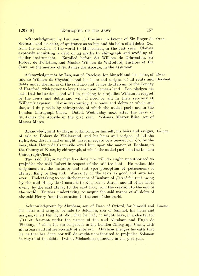 Acknowledgment by Leo, son of Preciusa, in favour of Sir Roger de Oxon. Scaccario and his heirs, of quittance as to him and his heirs of all debts, &c., from the creation of the world to Michaelmas, in the ;ist year. Clauses expressly acquitting a debt of 24 marks by chirograph and avoiding all similar instruments. Enrolled before Sir William de Orlaveston, Sir Robert de Fulleham, and Master William de Watteford, Justices of the Jews, on the morrow of St. James the Apostle, in the 51st year. Acknowledgments by Leo, son of Preciosa, for himself and his heirs, of Essex, sale to William de Chyshulle, and his heirs and assigns, of all rents and Hertford, debts under the names of the said Leo and James de Helyun, of the County of Hereford, with power to levy them upon James’s land. Leo pledges his oath that he has done, and will do, nothing to prejudice William in respect of the rents and debts, and will, if need be, aid in their recovery at William’s expense. Clause warranting the rents and debts as whole and due, and duly made by chirographs, of which the sealed parts are in the London Chirograph-Chest. Dated, Wednesday next after the feast of St. James the Apostle in the 51st year. Witness, Master Elias, son of Master Moses. Acknowledgment by Hagin of Lincoln, for himself, his heirs and assigns, London, of sale to Robert de Walleraund, and his heirs and assigns, of all the right, &c., that he had or might have, in regard of a fee-debt of £^o by the year, that Henry de Gramavile owed him upon the manor of Renham, in the County of Essex, by chirograph, of which the sealed part is in the London Chirograph-Chest. The said Hagin neither has done nor will do aught unauthorised to prejudice the said Robert in respect of the said fee-debt. He makes this assignment at the instance and suit (per preceptum et peticionem) of Henry, King of England. Warranty of the starr as good and sure for- ever. Undertaking to acquit the manor of Renham of ^20 of fee-rent owing by the said Henry de Gramavile to Koc, son of Aaron, and all other debts owing by the said Henry to the said Koc, from the creation to the end of the world. Further undertaking to acquit the said manor of all debts of the said Henry from the creation to the end of the world. Acknowledgment by Abraham, son of Isaac of Oxford, for himself and London, his heirs and assigns, of sale to Solomon, son of Samuel, his heirs and assigns, of all the right, &c., that he had, or might have, in a charter for £ 15 of fee-rent under the names of the said Abraham and Hugh de Pinkeny, of which the sealed part is in the London Chirograph-Chest, with all arrears and future accruals of interest. Abraham pledges his oath that he neither has done nor will do aught unauthorised to prejudice Solomon in regard of the debt. Dated, Michaelmas quindene in the 51st year.