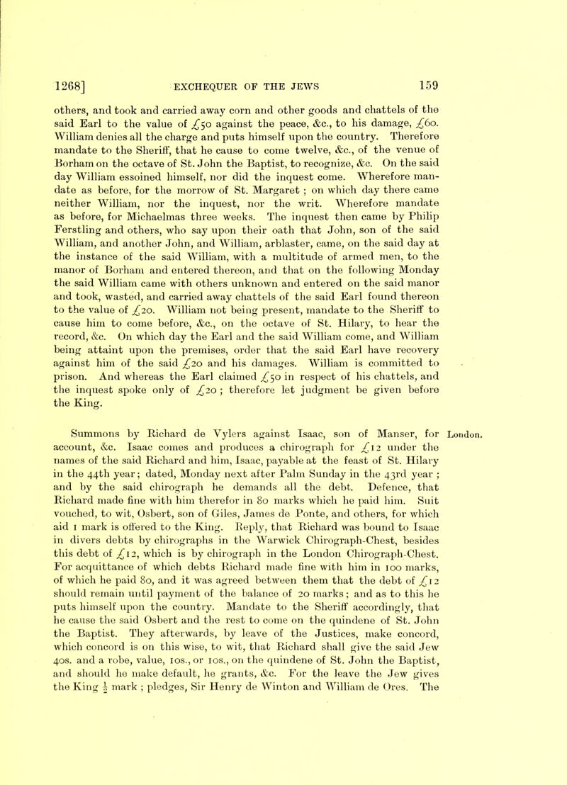 others, and took and carried away corn and other goods and chattels of the said Earl to the value of ^50 against the peace, &c., to his damage, £60. William denies all the charge and puts himself upon the country. Therefore mandate to the Sheriff, that he cause to come twelve, &c., of the venue of Borham on the octave of St. John the Baptist, to recognize, &c. On the said day William essoined himself, nor did the inquest come. Wherefore man- date as before, for the morrow of St. Margaret ; on which day there came neither William, nor the inquest, nor the writ. Wherefore mandate as before, for Michaelmas three weeks. The inquest then came by Philip Ferstling and others, who say upon their oath that John, son of the said William, and another John, and William, arblaster, came, on the said day at the instance of the said William, with a multitude of armed men, to the manor of Borham and entered thereon, and that on the following Monday the said William came with others unknown and entered on the said manor and took, wasted, and carried away chattels of the said Earl found thereon to the value of £20. William not being present, mandate to the Sheriff to cause him to come before, &c., on the octave of St. Hilary, to hear the record, &c. On which day the Earl and the said William come, and William being attaint upon the premises, order that the said Earl have recovery against him of the said £20 and his damages. William is committed to prison. And whereas the Earl claimed ^50 in respect of his chattels, and the inquest spoke only of £20-, therefore let judgment be given before the King. Summons by Richard de Vylers against Isaac, son of Manser, for London, account, &c. Isaac comes and produces a chirograph for £ 12 under the names of the said Richard and him, Isaac, payable at the feast of St. Hilary in the 44th year; dated, Monday next after Palm Sunday in the 43rd year ; and by the said chirograph he demands all the debt. Defence, that Richard made fine with him therefor in 80 marks which he paid him. Suit vouched, to wit, Osbert, son of Giles, James de Ponte, and others, for which aid 1 mark is offered to the King. Reply, that Richard was bound to Isaac in divers debts by chirographs in the Warwick Chirograph-Chest, besides this debt of £\2, which is by chirograph in the London Chirograph-Chest. For acquittance of which debts Richard made fine with him in 100 marks, of which he paid 80, and it was agreed between them that the debt of £ 12 should remain until payment of the balance of 20 marks; and as to this he puts himself upon the country. Mandate to the Sheriff accordingly, that he cause the said Osbert and the rest to come on the quindene of St. John the Baptist. They afterwards, by leave of the Justices, make concord, which concord is on this wise, to wit, that Richard shall give the said Jew 40s. and a robe, value, 10s., or 10s., on the quindene of St. John the Baptist, and should he make default, he grants, &c. For the leave the Jew gives the King i mark ; pledges, Sir Henry de Winton and William de Ores. The