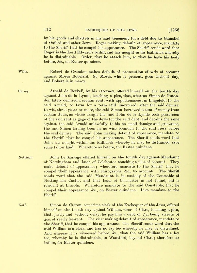 Wilts. Surrey. Nottingh. Norf. 172 EXCHEQUER OF THE JEWS [1268 by his goods and chattels in his said tenement for a debt due to Gamaliel of Oxford and other Jews. Roger making default of appearance, mandate to the Sheriff, that he compel his appearance. The Sheriff sends word that Roger is the Lord Edward’s bailiff', and has nought in his bailliwick whereby he is distrainable. Order, that he attach him, so that he have his body before, &c., on Easter quindene. Robert de Grendon makes default of prosecution of writ of account against Moses Bobelard. So Moses, who is present, goes without day, and Robert is in mercy. Arnald de Berkel’, by his attorney, offered himself on the fourth day against John de la Lynde, touching a plea, that, whereas Simon de Puten- don lately demised a certain rent, with appurtenances, in Lingefeld, to the said Arnald, to farm for a term still unexpired, after the said demise, to wit, three years or more, the said Simon borrowed a sum of money from certain Jews, as whose assign the said John de la Lynde took possession of the said rent as gage of the Jews for the said debt, and detains the same against the said Arnald unlawfully, to his no small damage and grievance, the said Simon having been in no wise bounden to the said Jews before the said demise. The said John making default of appearance, mandate to the Sheriff, that he compel his appearance. The Sheriff sends word that John has nought within his bailliwick whereby he may be distrained, save some fallow land. Wherefore as before, for Easter quindene. John Le Sauvage offered himself on the fourth day against Mendaunt of Nottingham and Isaac of Colchester touching a plea of account. They make default of appearance; wherefore mandate to the Sheriff, that he compel their appearance with chirographs, &c., to account. The Sheriff sends word that the said Mendaunt is in custody of the Constable of Nottingham Castle, and that Isaac of Colchester is not found, but is resident at Lincoln. Wherefore mandate to the said Constable, that he compel their appearance, &c., on Easter quindene. Like mandate to the Sheriff. Simon de Creton, sometime clerk of the Exchequer of the Jews, offered himself on the fourth day against William, vicar of Clare, touching a plea, that, justly and without delay, he pay him a debt of £4, being arrears of 40s. of yearly fee-rent. The vicar making default of appearance, mandate to the Sheriff, that he compel his appearance. The Sheriff sends word that the said William is a clerk, and has no lay fee whereby he may be distrained. And whereas it is witnessed before, &c., that the said William has a lay fee, whereby he is distrainable, in Wantford, beyond Clare; therefore as before, for Easter quindene.