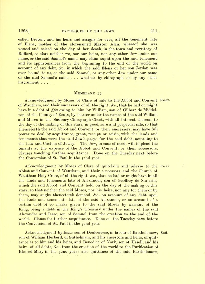 called Breton, and his heirs and assigns for ever, all the tenement late of Elena, mother of the aforenamed Master Alan, whereof she was vested and seised on the day of her death, in the town and territory of Rufford, so that neither we, nor our heirs, nor any other Jew under our name, or the said Samuel’s name, may claim aught upon the said tenement and its appurtenances from the beginning to the end of the world on account of any debt, &c., in which the said Elena or her son Jordan was ever bound to us, or the said Samuel, or any other Jew under our name or the said Samuel's name . . . whether by chirograph or by any other instrument . . . Membrane 12 Acknowledgment by Moses of Clare of sale to the Abbot and Convent Essex, of Wautham, and their successors, of all the right, &c., that he had or might have in a debt of £60 owing to him by William, son of Gilbert de Middel- ton, of the County of Essex, by charter under the names of the said William and Moses in the Sudbury Chirograph-Chest, with all interest thereon, to the day of the making of this starr, in good, sure and perpetual sale, so that thenceforth the said Abbot and Convent, or their successors, may have full power to deal by acquittance, grant, receipt or seisin, with the lands and tenements that were the said Jew’s gages for the said debt, according to the Law and Custom of Jewry. The Jew, in case of need, will implead the tenants at the expense of the Abbot and Convent, or their successors. Clauses touching further acquittance. Done on the Tuesday next before the Conversion of St. Paul in the 52nd year. Acknowledgment by Moses of Clare of quitclaim and release to the Essex. Abbot and Convent of Wautham, and their successors, and the Church of Wautham Holy Cross, of all the right, &c., that he had or might have in all the lands and tenements late of Alexander, son of Geoffrey de Scalariis, which the said Abbot and Convent hold on the day of the making of this starr, so that neither the said Moses, nor his heirs, nor any for them or by them, may aught thenceforth demand, &c., on account of any debt upon the lands and tenements late of the said Alexander, or on account of a certain debt of 20 marks given to the said Moses by warrant of the King, being a debt in the King’s Treasury under the names of the said Alexander and Isaac, son of Samuel, from the creation to the end of the world. Clause for further acquittance. Done on the Tuesday next before the Conversion of St. Paul in the 52nd year. Acknowledgment by Isaac, son of Deulecresse, in favour of Bartholomew, Suff. son of William Herberd, of Suthelmam, and his ancestors and heirs, of quit- tance as to him and his heirs, and Benedict of York, son of Ursell, and his heirs, of all debts, &c., from the creation of the world to the Purification of Blessed Mary in the 52nd year : also quittance of the said Bartholomew,