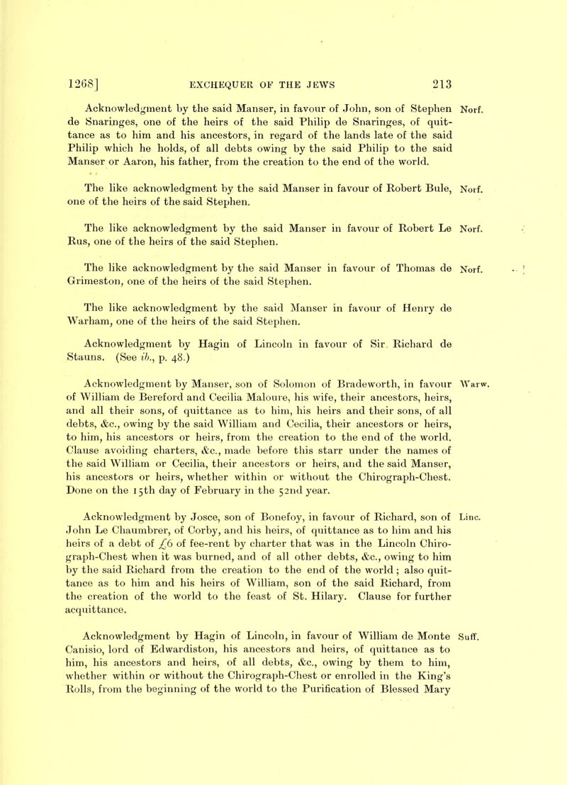 Acknowledgment by the said Manser, in favour of John, son of Stephen Norf. de Snaringes, one of the heirs of the said Philip de Snaringes, of quit- tance as to him and his ancestors, in regard of the lands late of the said Philip which he holds, of all debts owing by the said Philip to the said Manser or Aaron, his father, from the creation to the end of the world. The like acknowledgment by the said Manser in favour of Robert Buie, Norf. one of the heirs of the said Stephen. The like acknowledgment by the said Manser in favour of Robert Le Norf. Rus, one of the heirs of the said Stephen. The like acknowledgment by the said Manser in favour of Thomas de Norf. Grimeston, one of the heirs of the said Stephen. The like acknowledgment by the said Manser in favour of Henry de Warham, one of the heirs of the said Stephen. Acknowledgment by Hagin of Lincoln in favour of Sir Richard de Stauns. (See ib., p. 48.) Acknowledgment by Manser, son of Solomon of Bradeworth, in favour Warw. of William de Bereford and Cecilia Maloure, his wife, their ancestors, heirs, and all their sons, of quittance as to him, his heirs and their sons, of all debts, &c., owing by the said William and Cecilia, their ancestors or heirs, to him, his ancestors or heirs, from the creation to the end of the world. Clause avoiding charters, &c., made before this starr under the names of the said William or Cecilia, their ancestors or heirs, and the said Manser, his ancestors or heirs, whether within or without the Chirograph-Chest. Done on the 15th day of February in the 52nd year. Acknowledgment by Josce, son of Bonefoy, in favour of Richard, son of Line. John Le Chaumbrer, of Corby, and his heirs, of quittance as to him and his heirs of a debt of £6 of fee-rent by charter that was in the Lincoln Chiro- graph-Chest when it was burned, and of all other debts, &c., owing to him by the said Richard from the creation to the end of the world ; also quit- tance as to him and his heirs of William, son of the said Richard, from the creation of the world to the feast of St. Hilary. Clause for further acquittance. Acknowledgment by Hagin of Lincoln, in favour of William de Monte Suff. Canisio, lord of Edwardiston, his ancestors and heirs, of quittance as to him, his ancestors and heirs, of all debts, &c., owing by them to him, whether within or without the Chirograph-Chest or enrolled in the King’s Rolls, from the beginning of the world to the Purification of Blessed Mary