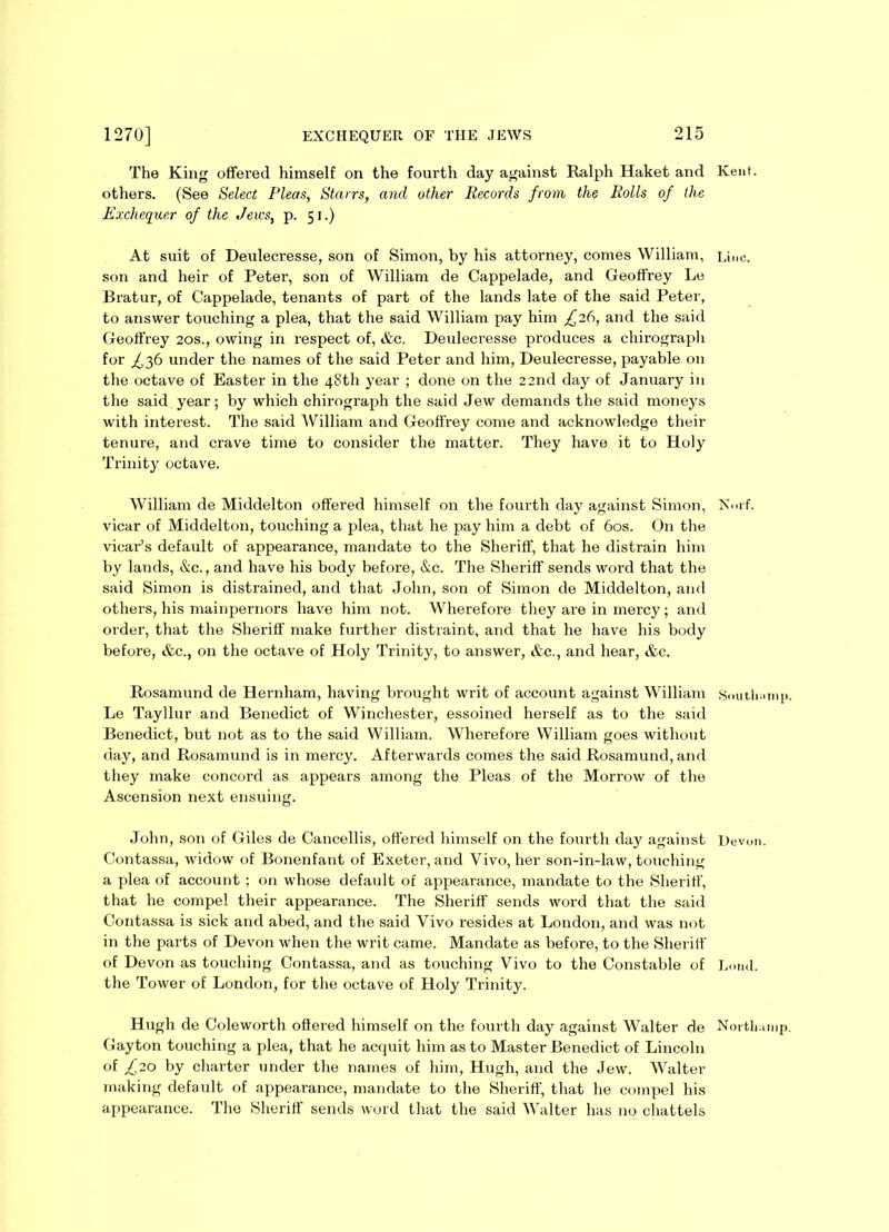 The King offered himself on the fourth day against Ralph Haket and Kent, others. (See Select Pleas, Starrs, and other Records from the Rolls of the Exchequer of the Jews, p. 51.) At suit of Deulecresse, son of Simon, by his attorney, comes William, 13,|C. son and heir of Peter, son of William de Cappelade, and Geoffrey Le Bratur, of Cappelade, tenants of part of the lands late of the said Peter, to answer touching a plea, that the said William pay him £26, and the said Geoffrey 20s., owing in respect of, &c. Deulecresse produces a chirograph for ^36 under the names of the said Peter and him, Deulecresse, payable on the octave of Easter in the 48th year ; done on the 22nd day of January in the said year; by which chirograph the said Jew demands the said moneys with interest. The said William and Geoffrey come and acknowledge their tenure, and crave time to consider the matter. They have it to Holy Trinity octave. William de Middelton offered himself on the fourth day against Simon, Nmf. vicar of Middelton, touching a plea, that he pay him a debt of 60s. On the vicar’s default of appearance, mandate to the Sheriff, that he distrain him by lands, &c., and have his body before, &c. The Sheriff sends word that the said Simon is distrained, and that John, son of Simon de Middelton, and others, his mainpernors have him not. Wherefore they are in mercy; and order, that the Sheriff make further distraint, and that he have his body before, &c., on the octave of Holy Trinity, to answer, &c., and hear, &c. Rosamund de Hernham, having brought writ of account against William Soutlnimp. Le Tayllur and Benedict of Winchester, essoined herself as to the said Benedict, but not as to the said William. Wherefore William goes without day, and Rosamund is in mercy. Afterwards comes the said Rosamund, and they make concord as appears among the Pleas of the Morrow of the Ascension next ensuing. John, son of Giles de Cancellis, offered himself on the fourth day against Devon. Contassa, widow of Bonenfant of Exeter, and Vivo, her son-in-law, touching a plea of account ; on whose default of appearance, mandate to the Sheriff, that he compel their appearance. The Sheriff sends word that the said Contassa is sick and abed, and the said Vivo resides at London, and was not in the parts of Devon when the writ came. Mandate as before, to the Sheriff of Devon as touching Contassa, and as touching Vivo to the Constable of Loud, the Tower of London, for the octave of Holy Trinity. Hugh de Coleworth offered himself on the fourth day against Walter de Nortlnunp. Gayton touching a plea, that he acquit him as to Master Benedict of Lincoln of £20 by charter under the names of him, Hugh, and the Jew. Walter making default of appearance, mandate to the Sheriff, that he compel his appearance. The Sheriff sends word that the said Walter has no chattels