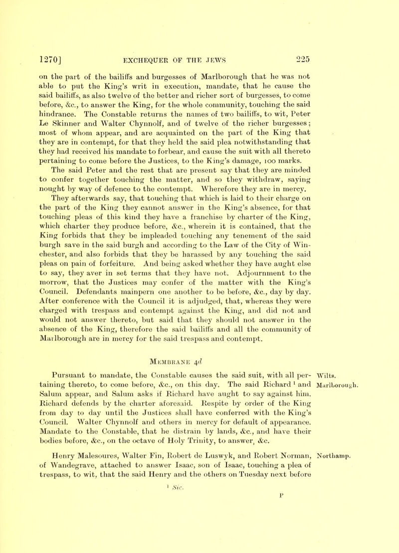 on the part of the bailiffs and burgesses of Marlborough that he was not able to put the King’s writ in execution, mandate, that he cause the said bailiffs, as also twelve of the better and richer sort of burgesses, to come before, &c., to answer the King, for the whole community, touching the said hindrance. The Constable returns the names of two bailiffs, to wit, Peter Le Skinner and Walter Chynnolf, and of twelve of the richer burgesses; most of whom appear, and are acquainted on the part of the King that they are in contempt, for that they held the said plea notwithstanding that they had received his mandate to forbear, and cause the suit with all thereto pertaining to come before the Justices, to the King’s damage, 100 marks. The said Peter and the rest that are present say that they are minded to confer together touching the matter, and so they withdraw, saying nought by way of defence to the contempt. Wherefore they are in mercy. They afterwards say, that touching that which is laid to their charge on the part of the King they cannot answer in the King’s absence, for that touching pleas of this kind they have a franchise by charter of the King, which charter they produce before, &c., wherein it is contained, that the King forbids that they be impleaded touching any tenement of the said burgh save in the said burgh and according to the Law of the City of Win- chester, and also forbids that they be harassed by any touching the said pleas on pain of forfeiture. And being asked whether they have aught else to say, they aver in set terms that they have not. Adjournment to the morrow, that the Justices may confer of the matter with the King’s Council. Defendants mainpern one another to be before, &c., day by day. After conference with the Council it is adjudged, that, whereas they were charged with trespass and contempt against the King, and did not and would not answer thereto, but said that they should not answer in the absence of the King, therefore the said bailiffs and all the community of Marlborough are in mercy for the said trespass and contempt. MliMBRANE 4d Pursuant to mandate, the Constable causes the said suit, with all per- Wilts, taining thereto, to come before, &c., on this day. The said Richard 1 and Marlborough. Salum appear, and Salum asks if Richard have aught to say against him. Richard defends by the charter aforesaid. Respite by order of the King from day to day until the Justices shall have conferred with the King’s Council. Walter Chynnolf and others in mercy for default of appearance. Mandate to the Constable, that he distrain by lands, &c., and have their bodies before, &c., on the octave of Holy Trinity, to answer, &c. Henry Malesoures, Walter Fin, Robert de Luswyk, and Robert Norman, Northainp. of Wandegrave, attached to answer Isaac, son of Isaac, touching a plea of trespass, to wit, that the said Henry and the others on Tuesday next before 1 Sic. P