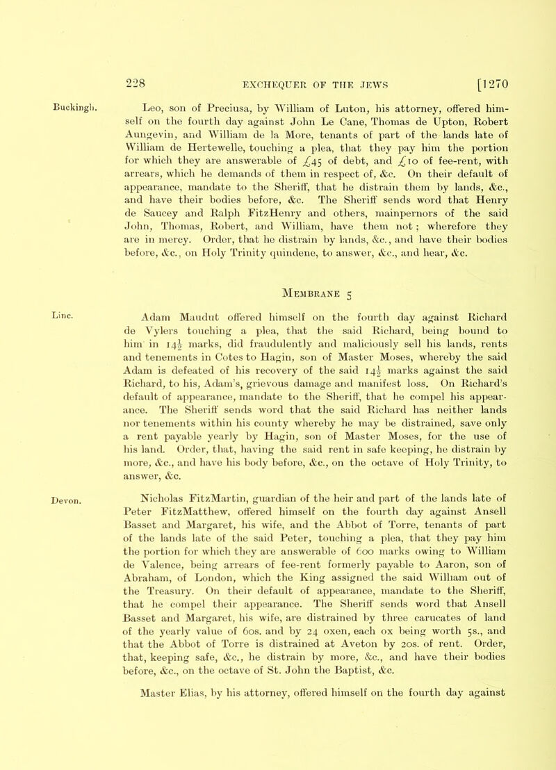 Buckingli. Line. Devon. 228 EXCHEQUER OF THE JEWS [1270 Leo, son of Preciusa, by William of Luton, his attorney, offered him- self on the fourth day against John Le Cane, Thomas de Upton, Robert Aungevin, and William de la More, tenants of part of the lands late of William de Hertewelle, touching a plea, that they pay him the portion for which they are answerable of ^45 of debt, and £, 10 of fee-rent, with arrears, which he demands of them in respect of, &c. On their default of appearance, mandate to the Sheriff, that he distrain them by lands, &c., and have their bodies before, &c. The Sheriff' sends word that Henry de Saucey and Ralph FitzHenry and others, mainpernors of the said John, Thomas, Robert, and William, have them not; wherefore they are in mercy. Order, that he distrain by lands, &c., and have their bodies before, &c., on Holy Trinity quindene, to answer, &c., and hear, &c. Membrane 5 Adam Maudut offered himself on the fourth day against Richard de Vylers touching a plea, that the said Richard, being bound to him in 14^ marks, did fraudulently and maliciously sell his lands, rents and tenements in Cotes to Hagin, son of Master Moses, whereby the said Adam is defeated of his recovery of the said 14^ marks against the said Richard, to his, Adam’s, grievous damage and manifest loss. On Richard’s default of appearance, mandate to the Sheriff, that he compel his appear- ance. The Sheriff sends word that the said Richard has neither lands nor tenements within his county whereby he may be distrained, save only a rent payable yearly by Hagin, son of Master Moses, for the use of his land. Order, that, having the said rent in safe keeping, he distrain by more, &c., and have his body before, &c., on the octave of Holy Trinity, to answer, &c. Nicholas FitzMartin, guardian of the heir and part of the lands late of Peter FitzMatthew, offered himself on the fourth day against Ansell Basset and Margaret, his wife, and the Abbot of Torre, tenants of part of the lands late of the said Peter, touching a plea, that they pay him the portion for which they are answerable of 600 marks owing to William de Valence, being arrears of fee-rent formerly payable to Aaron, son of Abraham, of London, which the King assigned the said William out of the Treasury. On their default of appearance, mandate to the Sheriff', that he compel their appearance. The Sheriff sends word that Ansell Basset and Margaret, his wife, are distrained by three carucates of land of the yearly value of 60s. and by 24 oxen, each ox being worth 5s., and that the Abbot of Torre is distrained at Aveton by 20s. of rent. Order, that, keeping safe, &c., he distrain by more, &c., and have their bodies before, &c., on the octave of St. John the Baptist, &c. Master Elias, by his attorney, offered himself on the fourth day against