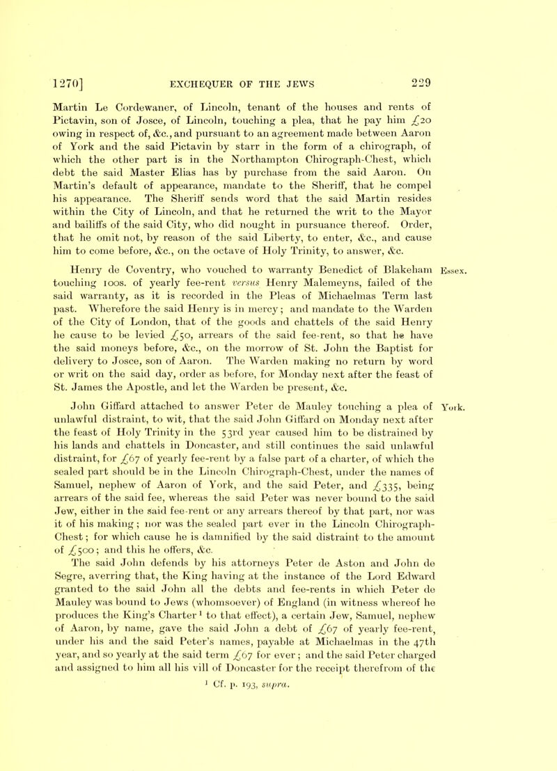 Martin Le Cordewaner, of Lincoln, tenant of the houses and rents of Pictavin, son of Josce, of Lincoln, touching a plea, that he pay him £20 owing in respect of, &c., and pursuant to an agreement made between Aaron of York and the said Pictavin by starr in the form of a chirograph, of which the other part is in the Northampton Chirograph-Chest, which debt the said Master Elias has by purchase from the said Aaron. On Martin’s default of appearance, mandate to the Sheriff, that he compel his appearance. The Sheriff sends word that the said Martin resides within the City of Lincoln, and that he returned the writ to the Mayor and bailiffs of the said City, who did nought in pursuance thereof. Order, that he omit not, by reason of the said Liberty, to enter, &c., and cause him to come before, &c., on the octave of Holy Trinity, to answer, &c. Henry de Coventry, who vouched to warranty Benedict of Blakeham Essex, touching 100s. of yearly fee-rent versus Henry Malemeyns, failed of the said warranty, as it is recorded in the Pleas of Michaelmas Term last past. Wherefore the said Henry is in mercy; and mandate to the Warden of the City of London, that of the goods and chattels of the said Henry he cause to be levied £50, arrears of the said fee-rent, so that he have the said moneys before, &c., on the morrow of St. John the Baptist for delivery to Josce, son of Aaron. The Warden making no return by word or writ on the said day, order as before, for Monday next after the feast of St. James the Apostle, and let the Warden be present, &c. John Giffard attached to answer Peter de Mauley touching a plea of York, unlawful distraint, to wit, that the said John Giffard on Monday next after the feast of Holy Trinity in the 53rd year caused him to be distrained by his lands and chattels in Doncaster, and still continues the said unlawful distraint, for £67 of yearly fee-rent by a false part of a charter, of which the sealed part should be in the Lincoln Chirograph-Chest, under the names of Samuel, nephew of Aaron of York, and the said Peter, and ^335, being arrears of the said fee, whereas the said Peter was never bound to the said Jew, either in the said fee-rent or any arrears thereof by that part, nor was it of his making; nor was the sealed part ever in the Lincoln Chirograph- Chest ; for which cause he is damnified by the said distraint to the amount of ^500; and this he offers, &c. The said John defends by his attorneys Peter de Aston and John de Segre, averring that, the King having at the instance of the Lord Edward granted to the said John all the debts and fee-rents in which Peter de Mauley was bound to Jews (whomsoever) of England (in witness whereof he produces the King’s Charter1 to that effect), a certain Jew, Samuel, nephew of Aaron, by name, gave the said John a debt of £bj of yearly fee-rent, under his and the said Peter’s names, payable at Michaelmas in the 47th year, and so yearly at the said term £67 for ever ; and the said Peter charged and assigned to him all his vill of Doncaster for the receipt therefrom of the 1 Cf. p. 193, supra.