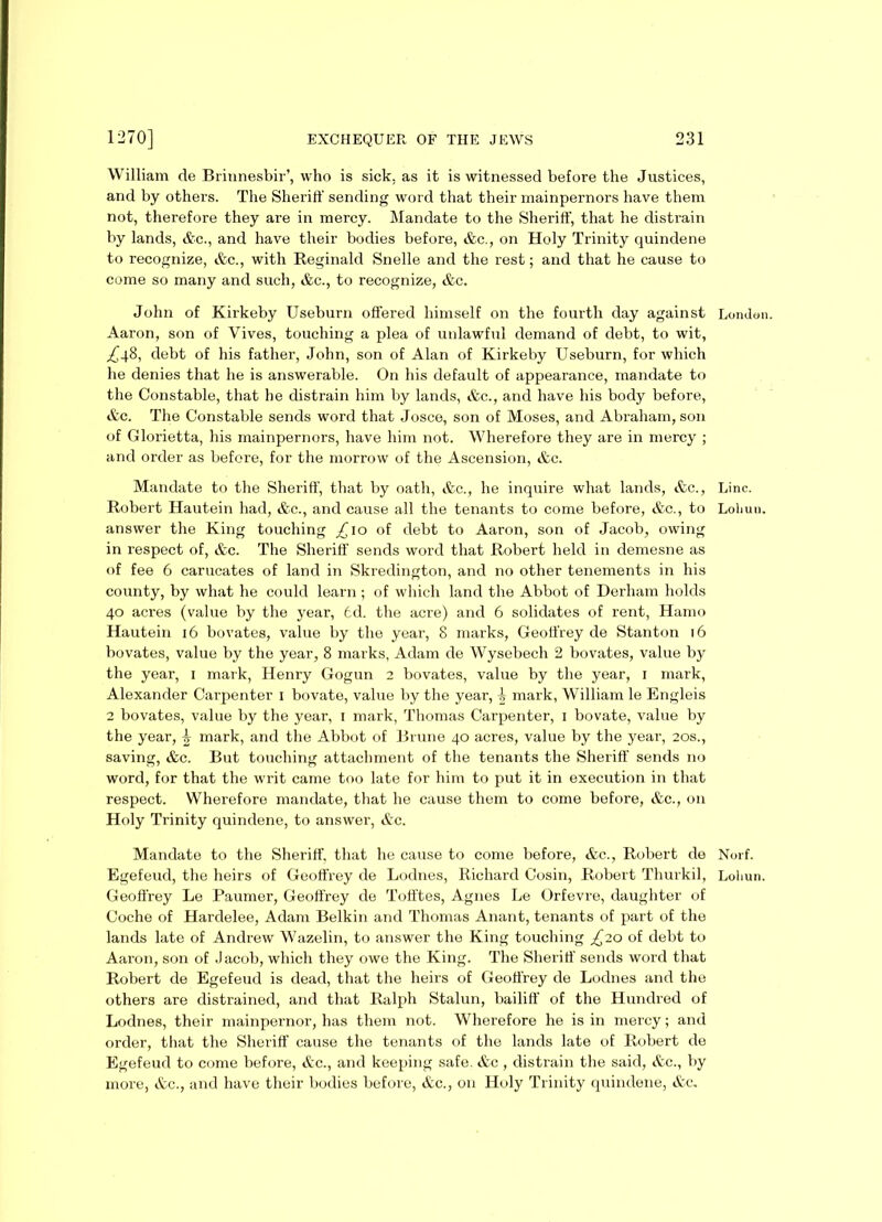 William de Brinnesbir’, who is sick, as it is witnessed before the Justices, and by others. The Sheriff sending word that their mainpernors have them not, therefore they are in mercy. Mandate to the Sheriff, that he distrain by lands, Ac., and have their bodies before, Ac., on Holy Trinity quindene to recognize, Ac., with Reginald Snelle and the rest; and that he cause to come so many and such, Ac., to recognize, Ac. John of Kirkeby Useburn offered himself on the fourth day against London. Aaron, son of Yives, touching a plea of unlawful demand of debt, to wit, ^48, debt of his father, John, son of Alan of Kirkeby Useburn, for which he denies that he is answerable. On his default of appearance, mandate to the Constable, that he distrain him by lands, Ac., and have his body before, Ac. The Constable sends word that Josce, son of Moses, and Abraham, son of Glorietta, his mainpernors, have him not. Wherefore they are in mercy ; and order as before, for the morrow of the Ascension, &c. Mandate to the Sheriff, that by oath, Ac., he inquire what lands, Ac., Line. Robert Hautein had, &c., and cause all the tenants to come before, Ac., to Loliuu. answer the King touching ^10 of debt to Aaron, son of Jacob, owing in respect of, Ac. The Sheriff sends word that Robert held in demesne as of fee 6 carucates of land in Skredington, and no other tenements in his county, by what he could learn ; of which land the Abbot of Derham holds 40 acres (value by the year, 6d. the acre) and 6 solidates of rent, Hamo Hautein 16 bovates, value by the year, 8 marks, Geoffrey de Stanton 16 bovates, value by the year, 8 marks, Adam de Wysebech 2 bovates, value by the year, 1 mark, Henry Gogun 2 bovates, value by the year, 1 mark, Alexander Carpenter 1 bovate, value by the year, mark, William le Engleis 2 bovates, value by the year, 1 mark, Thomas Carpenter, 1 bovate, value by the year, \ mark, and the Abbot of Brune 40 acres, value by the year, 20s., saving, &c. But touching attachment of the tenants the Sheriff sends no word, for that the writ came too late for him to put it in execution in that respect. Wherefore mandate, that he cause them to come before, &c., on Holy Trinity quindene, to answer, Ac. Mandate to the Sheriff, that he cause to come before, &c., Robert de Norf. Egefeud, the heirs of Geoffrey de Lodnes, Richard Cosin, Robert Thurkil, Loliun. Geoffrey Le Paumer, Geoffrey de Tofftes, Agnes Le Orfevre, daughter of Coche of Hardelee, Adam Belkin and Thomas Anant, tenants of part of the lands late of Andrew Wazelin, to answer the King touching £20 of debt to Aaron, son of Jacob, which they owe the King. The Sheriff sends word that Robert de Egefeud is dead, that the heirs of Geoffrey de Lodnes and the others are distrained, and that Ralph Stalun, bailiff of the Hundred of Lodnes, their mainpernor, has them not. Wherefore he is in mercy; and order, that the Sheriff cause the tenants of the lands late of Robert de Egefeud to come before, Ac., and keeping safe. Ac , distrain the said, Ac., by more, Ac., and have their bodies before, Ac., on Holy Trinity quindene, Ac.