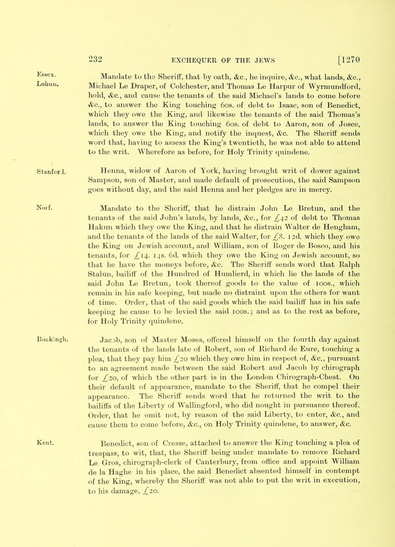 Essex. Lohun, Stanford. Noif. Bnckingli. Kent. 232 EXCHEQUER OF THE JEWS [1270 Mandate to the Sheriff, that by oath, &c., he inquire, &c., what lands, &c., Michael Le Draper, of Colchester, and Thomas Le Harpur of Wyrmundford, hold, &c., and cause the tenants of the said Michael’s lands to come before &c., to answer the King touching 60s. of debt to Isaac, son of Benedict, which they owe the King, and likewise the tenants of the said Thomas’s lands, to answer the King touching 60s. of debt to Aaron, son of Josce, which they owe the King, and notify the inquest, &c. The Sheriff sends word that, having to assess the King’s twentieth, he was not able to attend to the writ. Wherefore as before, for Holy Trinity quindene. Henna, widow of Aaron of York, having brought writ of dower against Sampson, son of Master, and made default of prosecution, the said Sampson goes without day, and the said Henna and her pledges are in mercy. Mandate to the Sheriff, that he distrain John Le Bretun, and the tenants of the said John’s lands, by lands, &c., for £\2 of debt to Thomas Hakun which they owe the King, and that he distrain Walter de Hengham, and the tenants of the lands of the said Walter, for £8. i2d. which they owe the King on Jewish account, and William, son of Roger de Bosco, and his tenants, for ^14. 14s. 6d. which they owe the King on Jewish account, so that he have the moneys before, &c. The Sheriff sends word that Ralph Stalun, bailiff of the Hundred of Humlierd, in which lie the lands of the said John Le Bretun, took thereof goods to the value of 100s., which remain in his safe keeping, but made no distraint upon the others for want of time. Order, that of the said goods which the said bailiff has in his safe keeping he cause to be levied the said 100s.; and as to the rest as before, for Holy Trinity quindene. Jacob, son of Master Moses, offered himself on the fourth day against the tenants of the lands late of Robert, son of Richard de Eure, touching a plea, that they pay him £20 which they owe him in respect of, &c., pursuant to an agreement made between the said Robert and Jacob by chirograph for ^20, of which the other part is in the London Chirograph-Chest. On their default of appearance, mandate to the Sheriff, that he compel their appearance. The Sheriff sends word that he returned the writ to the bailiffs of the Liberty of Wallingford, who did nought in pursuance thereof. Order, that he omit not, by reason of the said Liberty, to enter, &c., and cause them to come before, Ac., on Holy Trinity quindene, to answer, &c. Benedict, son of Cresse, attached to answer the King touching a plea of trespass, to wit, that, the Sheriff being under mandate to remove Richard Le Gros, chirograph-clerk of Canterbury, from office and appoint William de la Haghe in his place, the said Benedict absented himself in contempt of the King, whereby the Sheriff was not able to put the writ in execution, to his damage, £20.