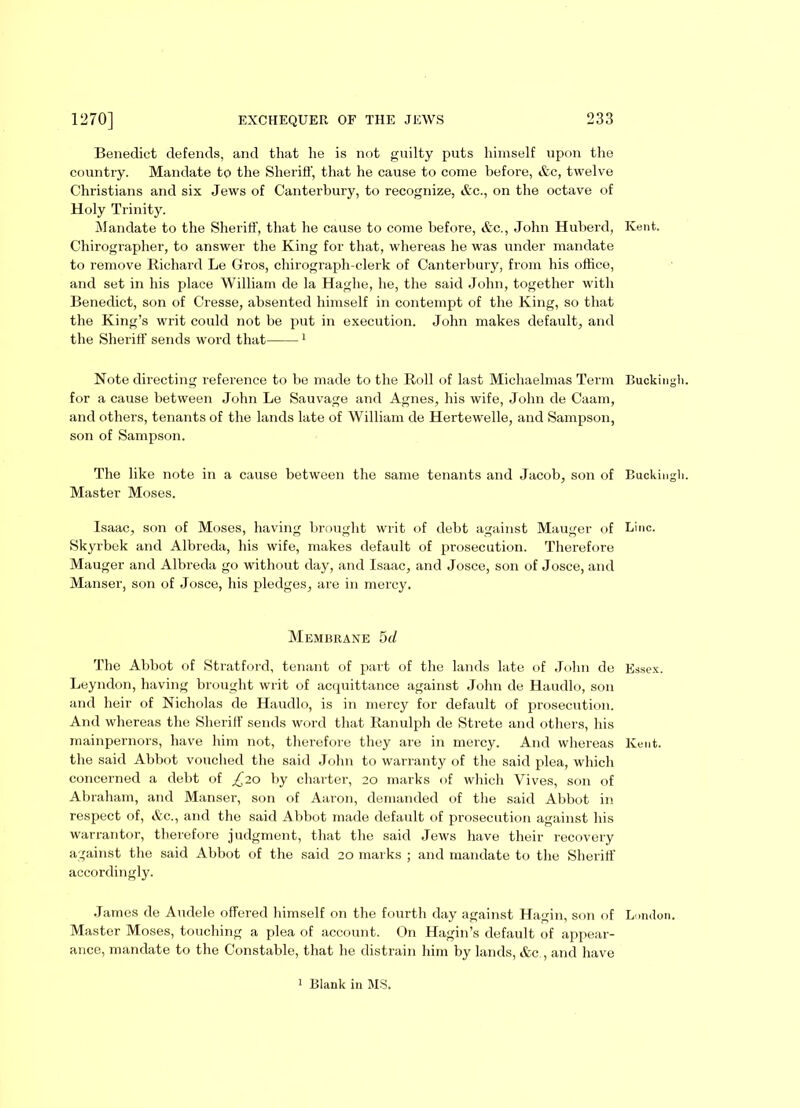 Benedict defends, and that lie is not guilty puts himself upon the country. Mandate to the Sheriff, that he cause to come before, &e, twelve Christians and six Jews of Canterbury, to recognize, &c., on the octave of Holy Trinity. Mandate to the Sheriff, that he cause to come before, Ac., John Huberd, Chirographer, to answer the King for that, whereas he was under mandate to remove Richard Le Gros, chirograph-clerk of Canterbury, from his office, and set in his place William de la Haghe, he, the said John, together with Benedict, son of Cresse, absented himself in contempt of the King, so that the King’s writ could not be put in execution. John makes default, and the Sheriff sends word that 1 Note directing reference to be made to the Roll of last Michaelmas Term for a cause between John Le Sauvage and Agnes, his wife, John de Caam, and others, tenants of the lands late of William de Hertewelle, and Sampson, son of Sampson. The like note in a cause between the same tenants and Jacob, son of Master Moses. Isaac, son of Moses, having brought writ of debt against Mauger of Skyrbek and Albreda, his wife, makes default of prosecution. Therefore Mauger and Albreda go without day, and Isaac, and Josce, son of Josce, and Manser, son of Josce, his pledges, are in mercy. Membrane 5d The Abbot of Stratford, tenant of part of the lands late of John de Leyndon, having brought writ of acquittance against John de Haudlo, son and heir of Nicholas de Haudlo, is in mercy for default of prosecution. And whereas the Sheriff sends word that Ranulph de Strete and others, his mainpernors, have him not, therefore they are in mercy. And whereas the said Abbot vouched the said John to warranty of the said plea, which concerned a debt of £20 by charter, 20 marks of which Vives, son of Abraham, and Manser, son of Aaron, demanded of the said Abbot in respect of, &c., and the said Abbot made default of prosecution against his warrantor, therefore judgment, that the said Jews have their recovery against the said Abbot of the said 20 marks ; and mandate to the Sheriff accordingly. James de Audele offered himself on the fourth day against Hagin, son of Master Moses, touching a plea of account. On Hagin’s default of appear- ance, mandate to the Constable, that he distrain him by lands, &c , and have Kent. Buckingli. Bucking!]. Line. Essex. Kent. London. 1 Blank in MS.