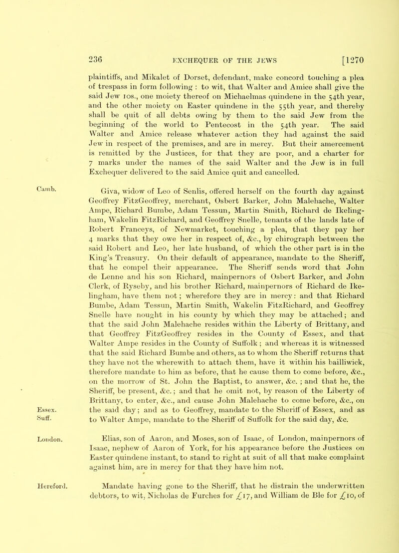 Camb. Essex. Suff. London. Hereford. 236 EXCHEQUER OF THE JEWS [1270 plaintiffs, and Mikalet of Dorset, defendant, make concord touching a plea of trespass in form following : to wit, that Walter and Amice shall give the said Jew ios., one moiety thereof on Michaelmas quindene in the 54th year, and the other moiety on Easter quindene in the 55th year, and thereby shall be quit of all debts owing by them to the said Jew from the beginning of the world to Pentecost in the 54th year. The said Walter and Amice release whatever action they had against the said Jew in respect of the premises, and are in mercy. But their amercement is remitted by the Justices, for that they are poor, and a charter for 7 marks under the names of the said Walter and the Jew is in full Exchequer delivered to the said Amice quit and cancelled. Giva, widow of Leo of Senlis, offered herself on the fourth day against Geoffrey FitzGeoffrey, merchant, Osbert Barker, John Malehache, Walter Ampe, Bichard Bumbe, Adam Tessun, Martin Smith, Kichard de Ikeling- ham, Wakelin FitzRichard, and Geoffrey Snelle, tenants of the lands late of Robert Franceys, of Newmarket, touching a plea, that they pay her 4 marks that they owe her in respect of, &c., by chirograph between the said Robert and Leo, her late husband, of which the other part is in the King’s Treasury. On their default of appearance, mandate to the Sheriff, that he compel their appearance. The Sheriff sends word that John de Lenne and his son Richard, mainpernors of Osbert Barker, and John Clerk, of Ryseby, and his brother Richard, mainpernors of Richard de Ike- lingham, have them not; wherefore they are in mercy: and that Richard Bumbe, Adam Tessun, Martin Smith, Wakelin FitzRichard, and Geoffrey Snelle have nought in his county by which they may be attached; and that the said John Malehache resides within the Liberty of Brittany, and that Geoffrey FitzGeoffrey resides in the County of Essex, and that Walter Ampe resides in the County of Suffolk; and whereas it is witnessed that the said Richard Bumbe and others, as to whom the Sheriff returns that they have not the wherewith to attach them, have it within his bailliwick, therefore mandate to him as before, that he cause them to come before, &c., on the morrow of St. John the Baptist, to answer, &c. ; and that he, the Sheriff, be present, &c.; and that he omit not, by reason of the Liberty of Brittany, to enter, &c., and cause John Malehache to come before, &c., on the said day; and as to Geoffrey, mandate to the Sheriff of Essex, and as to Walter Ampe, mandate to the Sheriff of Suffolk for the said day, &c. Elias, son of Aaron, and Moses, son of Isaac, of London, mainpernors of Isaac, nephew of Aaron of York, for his appearance before the Justices on Easter quindene instant, to stand to right at suit of all that make complaint against him, are in mercy for that they have him not. Mandate having gone to the Sheriff, that he distrain the underwritten debtors, to wit, Nicholas de Furches for ^17, and William de Ble for £10, of