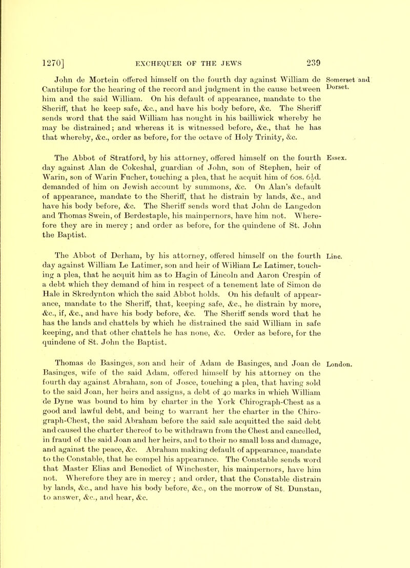 John de Mortein offered himself on the fourth day against William de Somerset and Cantilupe for the hearing of the record and judgment in the cause between b)°rset- him and the said William. On his default of appearance, mandate to the Sheriff, that he keep safe, &c., and have his body before, etc. The Sheriff sends word that the said William has nought in his bailliwick whereby he may be distrained; and whereas it is witnessed before, &c., that he has that whereby, &c., order as before, for the octave of Holy Trinity, &c. The Abbot of Stratford, by his attorney, offered himself on the fourth Essex, day against Alan de Cokeshal, guardian of John, son of Stephen, heir of Warin, son of Warin Fucher, touching a plea, that he acquit him of 60s. 6.-,d. demanded of him on Jewish account by summons, &c. On Alan’s default of appearance, mandate to the Sheriff, that he distrain by lands, &c., and have his body before, &c. The Sheriff sends word that John de Langedon and Thomas Swein, of Berdestaple, his mainpernors, have him not. Where- fore they are in mercy ; and order as before, for the quindene of St. John the Baptist. The Abbot of Derham, by his attorney, offered himself on the fourth Line, day against William Le Latimer, son and heir of William Le Latimer, touch- ing a plea, that he acquit him as to Hagin of Lincoln and Aaron Crespin of a debt which they demand of him in respect of a tenement late of Simon de Hale in Skredynton which the said Abbot holds. On his default of appear- ance, mandate to the Sheriff, that, keeping safe, &c., he distrain by more, &c., if, &c., and have his body before, &c. The Sheriff sends word that he has the lands and chattels by which he distrained the said William in safe keeping, and that other chattels he has none, &e. Order as before, for the quindene of St. John the Baptist. Thomas de Basinges, son and heir of Adam de Basinges, and Joan de London. Basinges, wife of the said Adam, offered himself by his attorney on the fourth day against Abraham, son of Josce, touching a plea, that having sold to the said Joan, her heirs and assigns, a debt of 40 marks in which William de Dyne was bound to him by charter in the York Chirograph-Chest as a good and lawful debt, and being to warrant her the charter in the Chiro- graph-Chest, the said Abraham before the said sale acquitted the said debt and caused the charter thereof to be withdrawn from the Chest and cancelled, in fraud of the said Joan and her heirs, and to their no small loss and damage, and against the peace, &c. Abraham making default of appearance, mandate to the Constable, that he compel his appearance. The Constable sends word that Master Elias and Benedict of Winchester, his mainpernors, have him not. Wherefore they are in mercy ; and order, that the Constable distrain by lands, &c., and have his body before, &c., on the morrow of St. Dunstan, to answer, &c., and hear, &c.