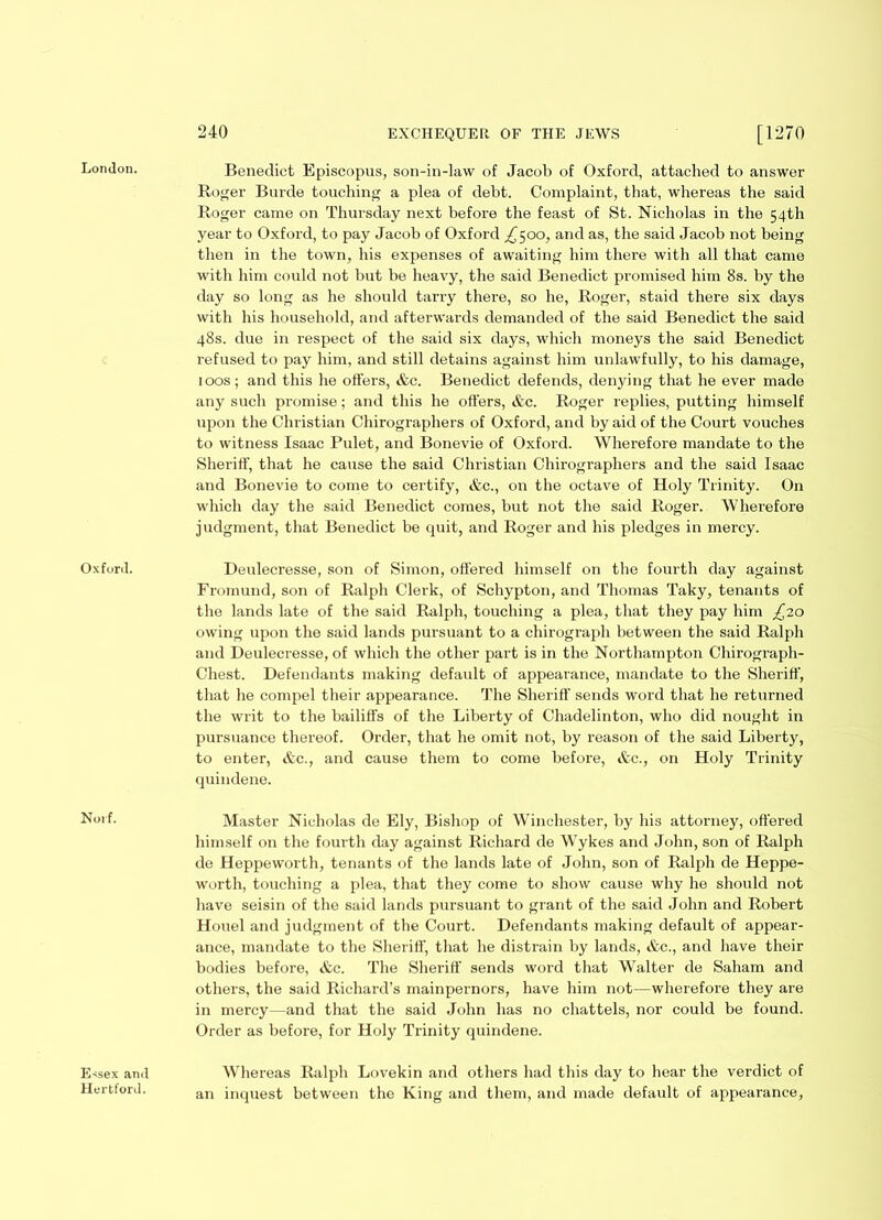 London. Oxford. Noif. Benedict Episcopus, son-in-law of Jacob of Oxford, attached to answer Roger Burde touching a plea of debt. Complaint, that, whereas the said Roger came on Thursday next before the feast of St. Nicholas in the 54th year to Oxford, to pay Jacob of Oxford ^500, and as, the said Jacob not being then in the town, his expenses of awaiting him there with all that came with him could not but be heavy, the said Benedict promised him 8s. by the day so long as he should tarry there, so he, Roger, staid there six days with his household, and afterwards demanded of the said Benedict the said 48s. due in respect of the said six days, which moneys the said Benedict refused to pay him, and still detains against him unlawfully, to his damage, 100s; and this he offers, &c. Benedict defends, denying that he ever made any such promise; and this he offers, &c. Roger replies, putting himself upon the Christian Chirographers of Oxford, and by aid of the Court vouches to witness Isaac Pulet, and Bonevie of Oxford. Wherefore mandate to the Sheriff, that he cause the said Christian Chirographers and the said Isaac and Bonevie to come to certify, &c., on the octave of Holy Trinity. On which day the said Benedict comes, but not the said Roger. Wherefore judgment, that Benedict be quit, and Roger and his pledges in mercy. Deulecresse, son of Simon, offered himself on the fourth day against Fromund, son of Ralph Clerk, of Schypton, and Thomas Taky, tenants of the lands late of the said Ralph, touching a plea, that they pay him £20 owing upon the said lands pursuant to a chirograph between the said Ralph and Deulecresse, of which the other part is in the Northampton Chirograph- Chest. Defendants making default of appearance, mandate to the Sheriff, that he compel their appearance. The Sheriff sends word that he returned the writ to the bailiffs of the Liberty of Chadelinton, who did nought in pursuance thereof. Order, that he omit not, by reason of the said Liberty, to enter, &c., and cause them to come before, &c., on Holy Trinity quindene. Master Nicholas de Ely, Bishop of Winchester, by his attorney, offered himself on the fourth day against Richard de Wykes and John, son of Ralph de Heppeworth, tenants of the lands late of John, son of Ralph de Heppe- worth, touching a plea, that they come to show cause why he should not have seisin of the said lands pursuant to grant of the said John and Robert Houel and judgment of the Court. Defendants making default of appear- ance, mandate to the Sheriff, that he distrain by lands, &c., and have their bodies before, &c. The Sheriff sends word that Walter de Saham and others, the said Richard’s mainpernors, have him not—wherefore they are in mercy—and that the said John has no chattels, nor could be found. Order as before, for Holy Trinity quindene. Essex and Hertford. Whereas Ralph Lovekin and others had this day to hear the verdict of an inquest between the King and them, and made default of appearance,