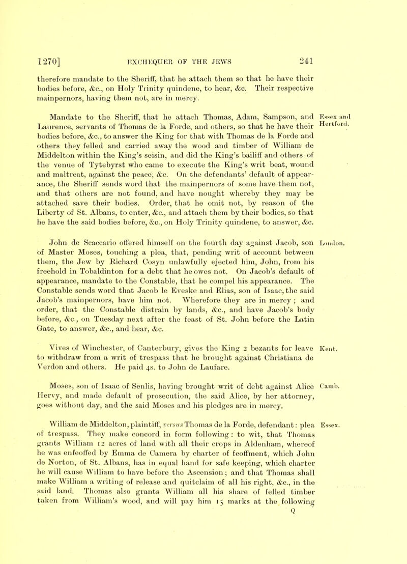 therefore mandate to the Sheriff, that he attach them so that he have their bodies before, &c., on Holy Trinity quindene, to hear, &c. Their respective mainpernors, having them not, are in mercy. Mandate to the Sheriff, that he attach Thomas, Adam, Sampson, and Laurence, servants of Thomas de la Forde, and others, so that he have their bodies before, &c., to answer the King for that with Thomas de la Forde and others they felled and carried away the wood and timber of William de Middelton within the King’s seisin, and did the King’s bailiff and others of the venue of Tytebyrst who came to execute the King’s writ beat, wound and maltreat, against the peace, &c. On the defendants’ default of appear- ance, the Sheriff sends word that the mainpernors of some have them not, and that others are not found, and have nought whereby they may be attached save their bodies. Order, that he omit not, by reason of the Liberty of St. Albans, to enter, &c., and attach them by their bodies, so that he have the said bodies before, &c., on Holy Trinity quindene, to answer, &c. John de Scaccario offered himself on the fourth day against Jacob, son of Master Moses, touching a plea, that, pending writ of account between them, the Jew by Richard Cosyn unlawfully ejected him, John, from his freehold in Tobaldinton for a debt that he owes not. On Jacob’s default of appearance, mandate to the Constable, that he compel his appearance. The Constable sends word that Jacob le Eveske and Elias, son of Isaac, the said Jacob’s mainpernors, have him not. Wherefore they are in mercy ; and order, that the Constable distrain by lands, &c., and have Jacob’s body before, &c., on Tuesday next after the feast of St. John before the Latin Gate, to answer, &c., and hear, &c. Vives of Winchester, of Canterbury, gives the King 2 bezants for leave to withdraw from a writ of trespass that he brought against Christiana de Verdon and others. He paid 4s. to John de Laufare. Moses, son of Isaac of Senlis, having brought writ of debt against Alice Hervy, and made default of prosecution, the said Alice, by her attorney, goes without day, and the said Moses and his pledges are in mercy. William de Middelton, plaintiff, verms Thomas de la Forde, defendant: plea of trespass. They make concord in form following : to wit, that Thomas grants William 12 acres of land with all their crops in Aldenham, whereof he was enfeoffed by Emma de Camera by charter of feoffment, which John de Norton, of St. Albans, has in equal hand for safe keeping, which charter he will cause William to have before the Ascension ; and that Thomas shall make William a writing of release and quitclaim of all his right, &c., in the said land. Thomas also grants William all his share of felled timber taken from William’s wood, and will pay him 15 marks at the following Q Essex and Hertford. London. Kent. Camb. Essex.